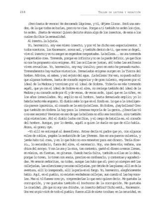 268

TALLER

DE LECTURA Y REDACCIÓN

¡Pero basta de versos! He derramado lágrimas, y tú, déjame llorar. Será una sandez, de la que todos se burlan, pero no te rías. Porque a ti también te arden los ojos,
te arden. ¡Basta de versos! Quiero decirte ahora algo de los insectos, de esos a los
c a e d oD o l s n u l d d
uls i is a esaia.
A isco l ljra
l net… a uui.
Yo, hermanito, soy ese mismo insecto, y por mí he dicho eso especialmente. Y
todos nosotros, los Karamazov, somos así, y también dentro de ti, que eres un ángel,
v v e i s c oye t s n r s e g n r nt m e t d s L b l e a . e u at e e d
ie l net n u age e neda epsae. a elz.. s n rmna
y espantable cosa. Tremenda, porque es infinita y no se la puede definir, ya que Dios
no nos ha propuesto sino enigmas. Ahí las orillas se juntan, ahí todas las antítesis
viven revueltas. Yo, hermanito, soy muy inculto; pero en esto he pensado mucho.
Tremendamente hay muchos misterios. Demasiados enigmas surgen en la Tierra del
h m r .A i i a s s b s ys le j t d la u .¡ ab l e a P re o n p e os f i
obe dvn, i ae, a nuo e ga L elz! o s, o ud urr
que algunos hombres, hasta de corazón superior y de gran talento, empiecen por el
ideal de la Madona y terminen por el ideal de Sodoma. Todavía es más tremendo
aquél, que ya con el ideal de Sodoma en el alma, no reniega también del ideal de la
Madona y su corazón arde por él y de veras, de veras arde, igual que en la niñez, en
los años inmaculados. No; amplio es el hombre, hasta demasiado amplio; yo lo
habría hecho más angosto. El diablo sabe lo que en el fondo es. Lo que a la inteligencia parece ignominia, al corazón se le antoja belleza. En Sodoma, ¿hay belleza? Creo
que también en Sodoma la hay para la inmensa mayoría de la gente… ¿Conocías tú
o no ese secreto? Pavoroso es eso de que la belleza no sólo sea terrible, sino también
algo misterioso. Ahí el diablo lucha con Dios, y el campo de batalla es… el corazón
del hombre. Aunque, por lo demás, aquél a quien le duele es que de ello habla.
Ahora, al grano; oye.
—Yo allí me entregué al desenfreno. Antes decía mi padre que yo, con algunos
miles de rublos, pagaba la seducción de las jóvenes. Esa es una puerca calumnia, y
jamás hubo tal cosa, y en lo que hubo no era menester para eso dinero. Tenía dinero…, lo secundario, fuera del alma, el escenario. Hoy, una dama mía; mañana, una
c i ad la r y .Yc nl u ayl o r ,t nc n e t ,g s ée d n r am n sl e a ,
hc e roo o a n a ta a otno at l ieo ao lns
en música, en fiestas, en gitanos. Cuando hacía falta, también a ellas se lo daba,
porque lo toman, lo toman con ansia, preciso es confesarlo, y contentas y agradecidas. Me amaron señoritas, no todas, aunque las hubo que sí; pero yo siempre amé las
c l e u l s l ss l n i s syo c r sc l e u l s p rd t á d l sp a a ;a l s d l
aljea, a iecoa sua aljea, o ers e a lzs lí e a a
a e t r ,a l l i e p r d ,a l l p r ae e f n o Y ,h r a i o a e ó i a e t
vnua lí o nseao lí a el n l ag. o emnt, lgrcmne
h b o A u ,e e p e l ,n e i t nv r a e a c l e a ,a nc a d s l sh ym r al. qí n l ubo o xse eddrs aljs u uno í a a oa
les. Mas si tú fueses como yo, comprenderías lo que esto quiere decir. Me gustaba la
corrupción, y me gustaba también el bochorno de la corrupción. Me gustaba
la crueldad. ¿Es que no soy una chinche, un insecto dañino? Dicho está…, Karamazov.
U av zu p c n c d t d e p e l ;f e o a l d s e e t o k s e l o c r d d e
n e n i-ik e oo l ubo urn lá e it ria; n a suia, n

 