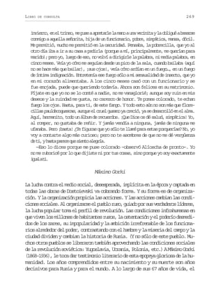 LIBRO

269

DE CONSULTA

i v e n ,e e t i e ,m p s aa r t r el m n au av c n t yl o l g éab s r e
niro n l rno e ue peal a ao n eiia a biu eas
conmigo a aquella señorita, hija de un funcionario, pobre, simpática, mansa, dócil.
Me permitió, mucho me permitió en la oscuridad. Pensaba, la pobrecilla, que yo al
otro día iba a ir a su casa a pedirla (porque a mí, principalmente, me querían para
marido); pero yo, luego de eso, no volví a dirigirle la palabra, ni media palabra, en
cinco meses. Veía yo cómo me seguían desde un pico de la sala, cuando bailaba (aquí
no se hace más que bailar), ¡sus ojos!, veía cómo ardían en un fuego…, en un fuego
de íntima indignación. Entretenía ese fuego sólo a mi sensualidad de insecto, que yo
en mi corazón alimentaba. A los cinco meses casó con un funcionario y se
fue enojada, puede que queriendo todavía. Ahora son felices en su matrimonio.
Fíjate en que yo no se lo conté a nadie, no me vanaglorié; aunque soy ruin en mis
deseos y la ruindad me gusta, no carezco de honor. Te pones colorado, te echan
fuego los ojos. Basta, para ti, de este fango. Y todo esto aún no son más que flore, uqe l re uao a rcó a e earló n l la
c l a pauldecoquescas a n u e c u l g s n y c e i , y s d s r o l e e a m .
ils
Aquí, hermanito, todo un álbum de recuerdos. ¡Que Dios os dé salud, simpática! Yo,
al romper, no gustaba de reñir. Y jamás vendía a ninguna, jamás de ninguna me
ufanaba. Pero ¡basta! ¿Te figuras que yo sólo te llamé para estas porquerías? No, yo
voy a contarte algo más curioso; pero no te asombres de que no me dé vergüenza
d t ,yh s ap r c q es e t a e r a
e i at aee u ino lgí.
—Eso lo dices porque me puse colorado –observó Alíoscha de pronto–. Yo
no me ruboricé por lo que dijiste ni por tus cosas, sino porque yo soy exactamente
i u lat .
ga i

Máximo Gorki
La lucha contra el medio social, desesperada, implícita en la época y captada en
todas las obras de Dostoievski va cobrando forma. Y su forma es de organización. Y la organización propicia las acciones. Y las acciones cambian las condic o e s c a e .A o g n z r ee p e l r s ,g i d p rs sv r a e o l d r s
ins oils l raias l ubo uo uao o u eddrs íee,
la lucha popular toma el perfil de revolución. Las condiciones infrahumanas en
que viven los millones de habitantes rusos, la ostentación y el poderío desmedidos de los zares, su impopularidad y la ambición irrefrenable de los funcionarios alrededor del poder, contrastando con el hambre y la miseria del campo y la
ciudad dividen y cambian la historia de Rusia. (Y no sólo de este pueblo. Muchos otros pueblos se liberaron también aprovechando las condiciones sociales
de la revolución soviética: Yugoslavia, Ucrania, Polonia, etc.) A Máximo Gorki
(1868-1936), le toca dar testimonio literario de esta epopeya gloriosa de la humanidad. Los años comprendidos entre su nacimiento y su muerte son años
decisivos para Rusia y para el mundo. A lo largo de sus 67 años de vida, el

 