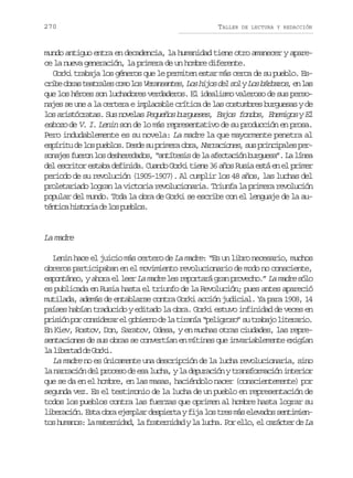 270

TALLER

DE LECTURA Y REDACCIÓN

mundo antiguo entra en decadencia, la humanidad tiene otro amanecer y aparece la nueva generación, la primera de un hombre diferente.
Gorki trabaja los géneros que le permiten estar más cerca de su pueblo. Esc i eo r st a r l sc m l sV r n a t s L sh j sd ls lyL sb r a o ,e l s
rb ba etae oo o eaene, o io e o o ábrs n a
que los héroes son luchadores verdaderos. El idealismo valeroso de sus personajes se une a la certera e implacable crítica de las costumbres burguesas y de
los aristócratas. Sus novelas Pequeños burgueses Bajos fondos, Enemigos y El
,
esbozo de V. I. Lenin son de lo más representativo de su producción en prosa.
Pero indudablemente es su novela: La madre la que mayormente penetra al
e p r t d l s p e l s D s e s p i e a o r , Narraciones s s p i c p l s p r
síiu e o ubo. ed u rmr ba
, u rniae es n j sf e o l sd s e e a o ,“ n í e i d l a e t c ó b r u s ” L l n a
oae urn o ehrdds attss e a fcain ugea. a íe
del escritor estaba definida. Cuando Gorki tiene 36 años Rusia está en el primer
periodo de su revolución (1905-1907). Al cumplir los 48 años, las luchas del
proletariado logran la victoria revolucionaria. Triunfa la primera revolución
popular del mundo. Toda la obra de Gorki se escribe con el lenguaje de la aut n i ah s o i d l sp e l s
étc itra e o ubo.

La madre
Lenin hace el juicio más certero de La madre: “Es un libro necesario, muchos
obreros participaban en el movimiento revolucionario de modo no consciente,
espontáneo, y ahora el leer La madre les reportará gran provecho.” La madre sólo
es publicada en Rusia hasta el triunfo de la Revolución; pues antes apareció
mutilada, además de entablarse contra Gorki acción judicial. Ya para 1908, 14
países habían traducido y editado la obra. Gorki estuvo infinidad de veces en
p i i np rc n i e a e g b e n d l t r n a“ e i r s ”s t a a ol t r r o
rsó o osdrr l oiro e a iaí plgoo u rbj ieai.
En Kiev, Rostov, Don, Saratov, Odesa, y en muchas otras ciudades, las representaciones de sus obras se convertían en mítines que invariablemente exigían
l lbra d Gri
a ietd e ok.
La madre no es únicamente una descripción de la lucha revolucionaria, sino
la narración del proceso de esa lucha, y la depuración y transformación interior
que se da en el hombre, en las masas, haciéndolo nacer (conscientemente) por
segunda vez. Es el testimonio de la lucha de un pueblo en representación de
todos los pueblos contra las fuerzas que oprimen al hombre hasta lograr su
liberación. Esta obra ejemplar despierta y fija los tres más elevados sentimient s h m n s l m t r i a , l f a e n d d y l l c a P r e l , e c r c e d La
o uao: a aendd a rtria a uh. o lo l aátr e

 