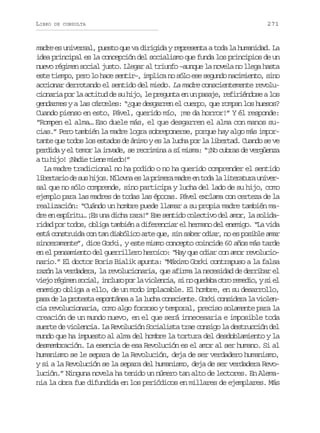 LIBRO

DE CONSULTA

271

madre es universal, puesto que va dirigida y representa a toda la humanidad. La
idea principal es la concepción del socialismo que funda los principios de un
nuevo régimen social justo. Llegar al triunfo –aunque la novela no llega hasta
este tiempo, pero lo hace sentir–, implica no sólo ese segundo nacimiento, sino
accionar derrotando el sentido del miedo. La madre conscientemente revolucionaria por la actitud de su hijo, le pregunta en un pasaje, refiriéndose a los
gendarmes y a las cárceles: “¿que desgarren el cuerpo, que rompan los huesos?
Cuando pienso en esto, Pável, querido mío, ¡me da horror!” Y él responde:
“Rompen el alma… Eso duele más, el que desgarren el alma con manos sucias.” Pero también la madre logra sobreponerse, porque hay algo más importante que todos los estados de ánimo y es la lucha por la libertad. Cuando se ve
perdida y el temor la invade, se recrimina a sí misma: “¡No cubras de vergüenza
a tu hijo! ¡Nadie tiene miedo!”
La madre tradicional no ha podido o no ha querido comprender el sentido
l b r a i d s sh j s N l v ae l p i e am d ee t d l l t r t r u i e ietro e u io. íon s a rmr ar n oa a ieaua nvr
sal que no sólo comprende, sino participa y lucha del lado de su hijo, como
ejemplo para las madres de todas las épocas. Pável exclama con certeza de la
realización: “Cuándo un hombre puede llamar a su propia madre también madre en espíritu… ¡Es una dicha rara!” Ese sentido colectivo del amor, la solidaridad por todos, obliga también a diferenciar el hermano del enemigo. “La vida
está construida con tan diabólico arte que, sin saber odiar, no es posible amar
sinceramente”, dice Gorki, y este mismo concepto coincide 60 años más tarde
en el pensamiento del guerrillero heroico: “Hay que odiar con amor revolucionario.” El doctor Boris Bialik apunta: “Máximo Gorki contrapuso a la falsa
razón la verdadera, la revolucionaria, que afirma la necesidad de derribar el
v e or g m ns c a ,i c u op rl v o e c a s n q e a ao r r m d o ys e
ij éie oil nls o a ilni, i o udb to eei, i l
enemigo obliga a ello, de un modo implacable. El hombre, en su desarrollo,
pasa de la protesta espontánea a la lucha consciente. Gorki considera la violencia revolucionaria, como algo forzoso y temporal, preciso solamente para la
creación de un mundo nuevo, en el que será innecesaria e imposible toda
suerte de violencia. La Revolución Socialista trae consigo la destrucción del
mundo que ha impuesto al alma del hombre la tortura del desdoblamiento y la
desmembración. La esencia de esa Revolución es el amor al ser humano. Si al
humanismo se le separa de la Revolución, deja de ser verdadero humanismo,
y si a la Revolución se la separa del humanismo, deja de ser verdadera Revolución.” Ninguna novela ha tenido un número tan alto de lectores. En Alemania la obra fue difundida en los periódicos en millares de ejemplares. Más

 