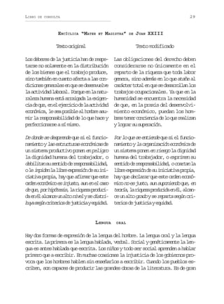 LIBRO

29

DE CONSULTA

ENCÍCLICA “MATER

ET

MAGISTRA”

T x oo i i a
et rgnl

DE

JUAN XXIII

Texto modificado

L sd b r sd l j s i i h nd r s e
o eee e a utca a e eptarse no solamente en la distribución
de los bienes que el trabajo produce,
s n t m i ne c a t a e t al sc n
io abé n uno fca a od c o e g n r l se q es d s n u l e
iins eeae n u e eevev
l a t v d dl b r l P r u e l n t a ciia aoa. oqe n a au
r l z h m n e t a r i a al e i e aea uaa sá ragd a xgn
c ad q e e e e e c c od l a t v d d
i e u, n l jrii e a ciia
e o ó i a l s ap s b ea h m r a u
cnmc, e e oil l obe smir la responsabilidad de lo que hace y
p r e c o a s as m s o
efcinre í im.

Las obligaciones del derecho deben
considerarse no únicamente en el
reparto de la riqueza que toda labor
genera, sino además en lo que atañe al
c r c e t t le q es d s r o l nl s
aátr oa n u e earla o
trabajos ocupacionales. Ya que en la
humanidad se encuentra la necesidad
de que, en la praxis del desenvolvimiento económico, puedan los homb e t n rc n i n i d l q er a i a
rs ee oceca e o u elzn
yl g a s s p r c ó .
orr u ueain

De donde se desprende que si el funcion m e t yl se t u t r se o ó i a d
aino a srcua cnmcs e
un sistema productivo ponen en peligro
la dignidad humana del trabajador, o
d b l t ns s n i od r s o s b l d d
eiia u etd e epnaiia,
ol i p d n l l b ee p e i nd s i i
e mie a ir xrsó e u nc a i ap o i ,h yq e a i m rq ee t
itv rpa a u fra u se
o d ne o ó i oe i j s o a ne e c s
re cnmc s nut, u n l ao
d q e p rh p t s s l r q e ap o u i
e u, o ióei, a iuz rdcd e é a c n eu a t n v lys d s r a n l lac n lo ie e iti
b y s g nc i e i sd j s i i ye u d d
ua eú rtro e utca qia.

P rl q es e t e d q es e f n i o o u e nine u i l uco
n m e t yl o g n z c ó e o ó i ad
aino a raiain cnmc e
un sistema ponen en riesgo la dignidad
humana del trabajador, o exprimen su
s n i od r s o s b l d d oc a t n l
etd e epnaiia, ora a
l b ee p e i nd s i i i t v p o i ,
ir xrsó e u ncaia rpa
hay que declarar que este orden económ c n e j s o a ns p n e d q e e
io o s ut, u uoino u, n
t o í ,l r q e ap o u i ae é ,a c n
era a iuz rdcd n l lac u a t g a o ys r p r as g nc i
e n lo rd e eat eú rt r o d j s i i ye u d d
eis e utca qia.

LENGUA

ORAL

Hay dos formas de expresión de la lengua del hombre. La lengua oral y la lengua
escrita. La primera es la lengua hablada, verbal. Social y genéticamente la lengua es antes hablada que escrita. Los niños y todo ser social aprenden a hablar
primero que a escribir. En muchas ocasiones la injusticia de los gobiernos provoca que los hombres hablen sin enseñarlos a escribir. Cuando los pueblos escriben, son capaces de producir las grandes obras de la literatura. Es de gran

 