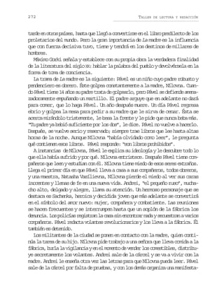 272

TALLER

DE LECTURA Y REDACCIÓN

t r ee o r sp í e ,h s aq el e óac n e t r ee e l b op e i e t d l s
ad n to ass at u lg ovris n l ir rdlco e o
proletarios del mundo. Pero la gran importancia de La madre es la influencia
que con fuerza decisiva tuvo, tiene y tendrá en los destinos de millares de
hombres.
Máximo Gorki señala y establece con su propia obra la verdadera finalidad
X
de la literatura del siglo X : hablar la palabra del pueblo y devolvérsela en la
forma de toma de conciencia.
La trama de La madre es la siguiente: Pável es un niño cuyo padre robusto y
pendenciero es obrero. Éste golpea constantemente a la madre, Nílovna. Cuando Pável tiene 14 años su padre trata de golpearlo, pero Pável se defiende amenazadoramente empuñando un martillo. El padre arguye que en adelante no dará
para comer, que lo haga Pável. Un año después muere. Un día Pável regresa
ebrio y golpea la mesa para pedir a su madre que le sirva de cenar. Ésta se
acerca mirándolo tristemente, le besa la frente y le pide que nunca beba más.
“Tu padre ya bebió suficiente por los dos”, le dice. Pável no vuelve a hacerlo.
Después, se vuelve serio y reservado; siempre trae libros que lee hasta altas
horas de la noche. Aunque Nílovna “había olvidado como leer”, le pregunta
qué contienen esos libros. Pável responde: “son libros prohibidos”.
A instancias de Nílovna, Pável le explica su ideología y le descubre todo lo
que ella había sufrido y por qué. Nílovna entristece. Después Pável tiene compañeros que leen y estudian con él. Nílovna tiene miedo de esos seres extraños.
Llega el primer día en que Pável lleva a casa a sus compañeros, todos obreros,
y una maestra, Natasha Vasílievna, Nílovna pierde el miedo al ver sus caras
inocentes y llenas de fe en una nueva vida. Andrei, “el pequeño ruso”, muchacho alto, delgado y alegre, llama su atención. Un hermoso personaje que se
destaca es Sachenka, heroica y decidida joven que más adelante se convertirá
en el símbolo del amor nuevo: mujer, compañera y combatiente. Las reuniones
se hacen frecuentes y se interrumpen hasta que un soplón de la fábrica los
d n n i .L sp l c a r g s r nl c s s ne c n r rn d ys c e t a av r o
euca o oiís eita a aa i nota aa eusrn ais
compañeros. Pável redacta volantes revolucionarios y los lleva a la fábrica. Él
también es detenido.
Los militantes de la ciudad se ponen en contacto con la madre, quien continúa la tarea de su hijo. Nílovna pide trabajo a una señora que lleva comida a la
f b i a b r al v g l n i ye e m m n od v n e l sc m s i l s d s r b árc, ul a iiaca n l oet e edr o oetbe, itiu
ye secretamente los volantes. Andrei sale de la cárcel y se va a vivir con la
madre. Andrei le enseña otra vez las letras para que Nílovna pueda leer. Pável
sale de la cárcel por falta de pruebas, y con los demás organiza una manifesta-

 
