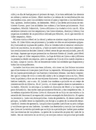 LIBRO

DE CONSULTA

273

ción y un día de huelga para el primero de mayo. A la hora señalada los obreros
se reúnen y cantan un himno. Pável marcha a la cabeza de la manifestación con
una bandera roja, pero los soldados cierran el paso y reprimen a los manifestantes, quienes, atemorizados, se desbandan. Pável y los demás activistas se mantienen firmes, pero los soldados les rodean y los hacen prisioneros. Otro
compañero, Nikolái Ivánovich, lleva a Nílovna a la ciudad a vivir con él. Ella
e t b e ec n a t c nl sc m e i o yl sl e av l n e ,d a i syl b o yl s
salc otco o o apsns e lv oats iro irs o
organiza alrededor de un periódico editado por Nikolái, en el que escribe el
l d rc m e i o R b n
íe apsn, ii.
Nílovna visita a Pável en la cárcel y ambos se sienten orgullosos de su mutua
lucha. El líder Ribin cae prisionero y la madre ve cómo es salvajemente golpead yt r u a oe l p a ad lp e l .E l l l e a at d e m t r a r v l c o
o otrd n a lz e ubo la e lvb oo l aeil eouinario en una maleta; no se acerca, y hace un nuevo contacto con otro campesino.
Los revolucionarios deciden liberar a Pável antes de que sea enjuiciado, pero él
se niega. Suponen que es por pronunciar su discurso frente al jurado, pero Pável
cede su lugar al líder campesino Ribin. La fuga de Ribin se lleva a cabo y Nílovna
la presencia desde una esquina, pero un agente se fija en ella cuando regresa a
su casa. Llega el juicio. Ahí se encuentran todos los soldados que dispararon y
t d sl sr c sp d r s s
oo o io oeoo.
La madre los mira como una masa informe, sin creer en los falsos recursos
que ellos mismos utilizan para justificar la represión. Nílovna percibe la rabia
de los jueces provocada por los fuertes y valerosos jóvenes. Les duele comprender que el tiempo de vivir a costa del sudor y de la sangre toca a su fin. Pável
toma la palabra y dice uno de sus mejores discursos. Los demás presos políticos
hablan también, uno a uno. El jurado los condena a prisión en un campo de
concentración en Siberia. En el juicio, el mismo agente observa nuevamente a
la madre. Nikolái le entrega a la madre el discurso de Pável y lo imprimen
para difundirlo. Esa noche caen prisioneros Nikolái y dos compañeros más. A
la mañana siguiente Nílovna lleva el discurso de su hijo en una maleta a la
e t c ó d lf r o a r le e p r d lc n a t e c r a od d s r b i l .E a e t
sain e ercri n sea e otco nagd e itiuro l gne
la reconoce y, junto con otros policías, trata de prenderla. Al darse cuenta del
peligro, la madre vence la impresión y se dirige a la gente de la estación denunc a d e i t n od a r s r a L sp l c a n p e e j s i i a s a t i d g o
ino l net e peal. o oiís o udn utfcr u co nin
y vociferan que es una ladrona. La madre los desmiente y arroja los volantes
que lleva en la maleta gritando que su hijo va a prisión por luchar para acabar
con las miserias de los pobres. La gente de la estación se pone del lado de la
madre. Eso se convierte en un mitin y se arrojan contra los policías gritando

 