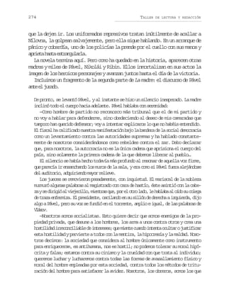 274

TALLER

DE LECTURA Y REDACCIÓN

que la dejen ir. Los uniformados represivos tratan inútilmente de acallar a
Nílovna, la golpean salvajemente, pero ella sigue hablando. En un arranque de
pánico y cobardía, uno de los policías la prende por el cuello con sus manos y
a r e ah s ae t a g l r a
pit at srnual.
La novela termina aquí. Pero como ha quedado en la historia, aparecen otras
madres y miles de Pável, Nikolái y Ribin. Ellos inmortalizan en sus actos la
imagen de los heroicos personajes y avanzan juntos hasta el día de la victoria.
Incluimos un fragmento de la segunda parte de La madre: el discurso de Pável
at e jrd.
ne l uao
De pronto, se levantó Pável, y al instante se hizo un silencio inesperado. La madre
inclinó todo el cuerpo hacia adelante. Pável hablaba con serenidad:
—Como hombre de partido no reconozco más tribunal que el de mi partido y
no voy a hablar para defenderme, sino obedeciendo al deseo de mis camaradas que
tampoco han querido defensor; voy a intentar explicaros lo que no habéis entendido.
E f s a h c l f c d n e t am n f s a i nb j l b n e ad l s c a d m c a i
l icl a aiiao usr aietcó ao a adr e a oil eorca
como un levantamiento contra las autoridades supremas y ha hablado constantemente de nosotros considerándonos como rebeldes contra el zar. Debo declarar
que, para nosotros, la autocracia no es la única cadena que aprisiona el cuerpo del
país, sino solamente la primera cadena de la que debemos liberar al pueblo…
El silencio se había hecho todavía más profundo al resonar de aquella voz firme,
que parecía ir ensanchando los muros de la sala, y era como si Pável fuera alejándose
d la d t r o a q i i n om y rr l e e
e uioi, dured ao eiv.
Los jueces se removieron pesadamente, con inquietud. El mariscal de la nobleza
murmuró algunas palabras al magistrado con cara de hastío, éste asintió con la cabez ys d r g óa v e e i l ,m e t a q e p re o r l d ,l h b a aa o d s c l g
a e iii l ijclo inrs u, o l to ao e alb l ío u oea
d t a ae f r i a E p e i e t ,o c l n oe s s l ó d d r c aai q i r a d j
e rz nemz. l rsdne siad n u iln e eeh zued, io
algo a Pável, pero su voz se fundió en el torrente, amplio e igual, de las palabras de
Váo.
lsv
—Nosotros somos socialistas. Esto quiere decir que somos enemigos de la propiedad privada, que desune a los hombres, los arma a unos contra otros y crea una
h s i i a i r c n i i b ed i t r s s q em e t c a d i t n ao u t roj s i i a
otldd reoclal e neee; u ine uno net cla utfcr
esta hostilidad y pervierte a todos con la mentira, la hipocresía y la maldad. Nosotros decimos: la sociedad que considera al hombre únicamente como instrumento
para enriquecerse, es antihumana, nos es hostil; no podemos tolerar su moral hipócrita y falsa; estamos contra su cinismo y la crueldad con que trata al individuo;
queremos luchar y lucharemos contra todas las formas de avasallamiento físico y
moral del hombre empleadas por esta sociedad, contra todos los métodos de trituración del hombre para satisfacer la avidez. Nosotros, los obreros, somos los que

 