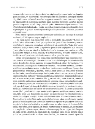 LIBRO

DE CONSULTA

275

creamos todo con nuestro trabajo, desde las máquinas gigantescas hasta los juguetes
para los niños, y, sin embargo, nos vemos privados del derecho a luchar por nuestra
dignidad humana; cada cual se esfuerza y puede convertirnos en instrumentos para
la consecución de sus fines; nosotros ahora queremos tener una libertad que nos
permita conquistar, con el tiempo, todo el poder. Nuestras consignas son sencillas:
¡Abajo la propiedad privada!, ¡todos los medios de producción para el pueblo, todo
el poder para el pueblo, el trabajo es obligatorio para todos! Como veis, ¡no somos
unos motineros!
Pável sonrió y pasóse lentamente la mano por los cabellos; el fuego de sus ojos
azules adquirió de pronto mayor resplandor.
—¡Le ruego que se ciña al asunto! —dijo el presidente con voz neta y fuerte. Se
volvió hacia Pável con todo el pecho y le miró; parecióle a la madre que en su
empañado ojo izquierdo encendíase un fulgor ávido y malévolo. Todos los jueces
miraban a su hijo de tal modo, que parecía que sus ojos se pegaban a la cara del
joven, adheríanse a sus músculos, ávidos de chuparle la sangre para reanimar con ella
s sa o a o c e p s YP v l e g i o d e e a ae t t r ,s a z b f e t yf r e
u gtds uro. áe, rud, e lvd saua e laa ure im,
t n í h c ae l ss b a o d c e d c nv zn a t ,p r d s i t :
eda ai lo u rz, iino o o o la eo itna
—Somos revolucionarios y lo seguiremos siendo mientras unos solamente manden y otros sólo trabajen. Estamos contra la sociedad cuyos intereses tenéis
orden de defender. Somos enemigos irreconciliables de ella y de vosotros, y no
habrá reconciliación posible mientras no venzamos. ¡Venceremos nosotros, los obreros! Vuestros mandantes no son, en absoluto, tan fuertes como ellos se figuran. Esa
propiedad que amontonan y guardan, sacrificando para ello a millones de seres
esclavizados, esa misma fuerza que les da poder sobre nosotros hace surgir entre
ellos conflictos hostiles y los arruina física y moralmente. La propiedad exige un
esfuerzo excesivo para su conservación, y, en realidad, todos vosotros, nuestros
amos, sois más esclavos que nosotros mismos; vosotros estáis esclavizados en espír t ,m e t a q en s t o l e t m ss l f s c m n e V s t o n p d i l b r a o
iu inrs u oors o sao óo íiaet. oors o oés ietrs
del yugo de los prejuicios y de los hábitos que os han matado ya moralmente, mientras que a nosotros nada nos impide ser interiormente libres. El veneno que nos dais
es más débil que el antídoto que vosotros —sin querer— vertéis en nuestra conciencia. Ésta crece y se desarrolla sin cesar, se enciende cada vez más rápidamente y
arrastra consigo a lo mejor, a todo lo moralmente sano, incluso de vuestro medio.
Advertid que ya no tenéis a nadie que pueda luchar con ideas en defensa de vuestro
poderío; habéis agotado ya todos los argumentos capaces de protegeros contra el
empuje de la justicia histórica, no podéis crear ya nada nuevo en el dominio de las
i e s s i e t r l sd e p r t .E c m i ,n e t a i e ss d s r o l n s e c e d n
da, os séie e síiu n abo usrs da e earla, e nine
con resplandor cada vez mayor, abarcan a las masas populares, organizándolas para
la lucha por la libertad. La conciencia del grandioso papel de los obreros aúna a
todos los proletarios del mundo en una sola alma, y a vosotros os será imposible

 