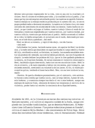 276

TALLER

DE LECTURA Y REDACCIÓN

detener este proceso regenerador de la vida, como no sea con la crueldad y el
cinismo. Pero el cinismo es evidente para todos, y la crueldad irrita al pueblo, y las
manos que hoy nos estrangulan estrecharán pronto las nuestras en apretón fraterno.
Vuestra energía es la energía mecánica producida por el aumento del oro, os une en
grupos predestinados a devorarse mutuamente; la nuestra es la fuerza viva y sin cesar
creciente del sentimiento de solidaridad de todos los obreros. Cuanto hacéis es criminal, ya que tiende a sojuzgar al hombre; nuestro trabajo libera al mundo de los
fantasmas y monstruos engendrados por vuestra mentira, por vuestra maldad, por
vuestra codicia; monstruos que atemorizan al pueblo. Habéis arrancado al hombre
de la vida y le habéis aniquilado; el socialismo une el mundo, destrozado por nosotros, en un todo único y grandioso. ¡Así será!
Pável se detuvo un momento, y repitió más abajo, con más fuerza:
— A ís r !
¡s eá
Cuchicheaban los jueces, haciendo muecas raras, sin apartar de Pável los ávidos
o o ,yl m d es n í q ee s c a a c na u l a m r d se c e p e b l oyf e t
js a ar eta u nuibn o qels iaa l uro set ure
d lh j ,e v d a d s s l d s f r a e a s l z n a L sa u a o e c c a a a e e io niino u au, u otlz, u oaí. o csds suhbn tn
tos las palabras del camarada; sus rostros habían palidecido, sus ojos fulguraban de
alegría. La madre bebíase las palabras del hijo, que se le iban quedando grabadas en
la memoria, en filas bien formadas. En varias ocasiones el viejecillo interrumpió a
P v l h c é d l a g n o s r a i n h s at v u av zu as n i at i t .P v ll
áe, ainoe lua bevcó, at uo n e n ors rse áe e
oía en silencio, y de nuevo empezaba a hablar con voz serena, pero tranquila, que
reclamaba atención, sometiendo a su voluntad la de los jueces. Al fin, el vejete pror u p óe g i o ,t n i n oe b a oh c aP v l É t ,c nu al v i o í e l v z
rmi n rts eded l rz ai áe. se o n ee rna n a o,
rps:
euo
—Termino. No quería ofenderos personalmente; por el contrario, como asistente forzoso a esta comedia que llamáis juicio, casi os tengo lástima. A pesar de todo,
sois hombres, y a nosotros siempre nos duele el ver a unos hombres, aunque sea
enemigos de nuestros fines, rebajarse de manera tan vergonzosa al servicio de la
violencia, perder hasta tal extremo la conciencia de su dignidad humana…

MODERNISMO
Alrededor de 1850, en la literatura se marcan dos caminos muy notorios: el
Realismo naciente, y el cultivo al exquisito cuidado de la forma, aunque rompiendo con los moldes tradicionales, que se denomina Modernismo. El Modernismo tiene influencia francesa (“Los poetas modernistas piensan en francés”,
critica el maestro Mejía Sánchez.) más concretamente de Víctor Hugo. Entre
estas dos corrientes hubo otras tendencias, como el Parnasianismo: Rimbaud

 