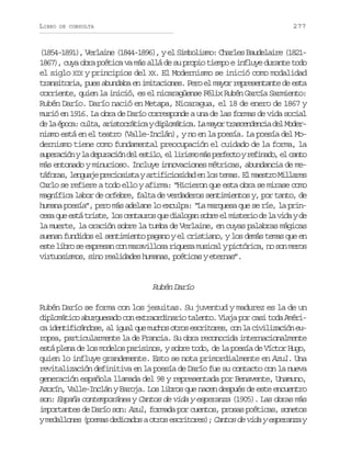 LIBRO

277

DE CONSULTA

(1854-1891), Verlaine (1844-1896), y el Simbolismo: Charles Baudelaire (18211867), cuya obra poética va más allá de su propio tiempo e influye durante todo
el siglo XIX y principios del XX. El Modernismo se inició como modalidad
transitoria, pues abundaba en imitaciones. Pero el mayor representante de esta
corriente, quien la inició, es el nicaragüense Félix Rubén García Sarmiento:
Rubén Darío. Darío nació en Metapa, Nicaragua, el 18 de enero de 1867 y
murió en 1916. La obra de Darío corresponde a una de las formas de vida social
d l é o a c l a a i t c á i a y d p o á i a L m y r t a c n e c a d l M dere a pc: ut, rsortc ilmtc. a ao rsedni e o
nismo está en el teatro (Valle-Inclán), y no en la poesía. La poesía del Modernismo tiene como fundamental preocupación el cuidado de la forma, la
s p r c ó yl d p r c ó d le t l ,e l r s om sp r e t yr f n d ,e c n o
ueain a euain e sio l iim á efco eiao l at
más entonado y minucioso. Incluye innovaciones métricas, abundancia de met f r s l n u j p e i s s aya t f c o i a e l st m s E m e t oM l a e
áoa, egae rcoit riiisdd n o ea. l asr ilrs
Carlo se refiere a todo ello y afirma: “Hicieron que esta obra se mirase como
magnífica labor de orfebre, falta de verdaderos sentimientos y, por tanto, de
humana poesía”, pero más adelane lo exculpa: “La marquesa que se ríe, la princ s q ee t t i t ,l sc n a r sq ed a o a s b ee m s e i d l v d yd
ea u sá rse o etuo u ilgn or l itro e a ia e
la muerte, la oración sobre la tumba de Verlaine, en cuyas palabras mágicas
suenan fundidos el sentimiento pagano y el cristiano, y los demás temas que en
este libro se expresan con maravillosa riqueza musical y pictórica, no son meros
virtuosismos, sino realidades humanas, poéticas y eternas”.

Rubén Darío
Rubén Darío se forma con los jesuitas. Su juventud y madurez es la de un
diplomático aburguesado con extraordinario talento. Viaja por casi toda Améric i e t f c n o e a i u lq em c o o r se c i o e ,c nl c v l z c ó e a dniiáds, l ga u uhs to srtrs o a iiiain u
ropea, particularmente la de Francia. Su obra reconocida internacionalmente
está plena de los modelos parisinos, y sobre todo, de la poesía de Víctor Hugo,
quien lo influye grandemente. Esto se nota primordialmente en Azul. Una
revitalización definitiva en la poesía de Darío fue su contacto con la nueva
generación española llamada del 98 y representada por Benavente, Unamuno,
Azorín, Valle-Inclán y Baroja. Los libros que nacen después de este encuentro
son: España contemporánea y Cantos de vida y esperanza (1905). Las obras más
importantes de Darío son: Azul, formada por cuentos, prosas poéticas, sonetos
y medallones (poemas dedicados a otros escritores); Cantos de vida y esperanza y

 