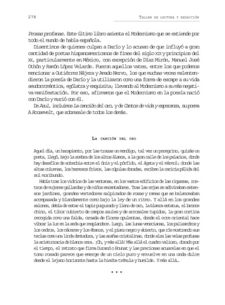 278

TALLER

DE LECTURA Y REDACCIÓN

Prosas profanas. Este último libro asienta el Modernismo que se extiende por
todo el mundo de habla española.
Disentimos de quienes culpan a Darío y lo acusan de que influyó a gran
cantidad de poetas hispanoamericanos de fines del siglo XIX y principios del
XX, particularmente en México, con excepción de Díaz Mirón, Manuel José
Othón y Ramón López Velarde. Fueron aquellos vates, entre los que podemos
mencionar a Gutiérrez Nájera y Amado Nervo, los que muchas veces malentendieron la poesía de Darío y la utilizaron como una forma de escape a su vida
seudorromántica, ególatra y exquisita; llevando al Modernismo a su más negativa manifestación. Por eso, afirmamos que el Modernismo en la poesía nació
con Darío y murió con él.
, nlio
, e ats e ia seaz, u om
D Azul i c u m s La canción del oro y d C n o d v d y e p r n a s p e a
e
A Roosevelt, que sobresale de todos los demás.

LA

CANCIÓN DEL ORO

Aquel día, un harapiento, por las trazas un mendigo, tal vez un peregrino, quizás un
p e a l e ó b j l s m r d l sa t sá a o ,al g a c l ed l sp l c o ,d n e
ot, lg, ao a oba e o lo lms a rn al e o aais od
hay desafíos de soberbia entre el ónix y el pórfido, el ágata y el mármol; donde las
a t sc l m a ,l sh r o o f i o ,l sc p l sd r d s r c b nl c r c ap l d d l
la ouns o emss rss a úua oaa, eie a aii áia e
sol moribundo.
H b at a l sv d i sd l sv n a a ,e l sv s o e i i i sd l sr q e a ,r s
aí rs o iro e a etns n o ats dfco e a iuzs ot o d m j r sg l a d syd n ñ se c n a o e .T a l sr j ss a i i a a e t n
rs e uee alra e io natdrs rs a ea e dvnbn xesos jardines, grandes vertedores salpicados de rosas y ramas que se balanceaban
acompasada y blandamente como bajo la ley de un ritmo. Y allá en los grandes
s l n s d b ad e t re t p zp r u a oyl e od o o l b a c e t t a e b o c
aoe, eí e sa l ai uprd ln e r, a lna sau, l rne
chino, el tibor cubierto de campos azules y de arrozales tupidos, la gran cortina
recogida como una falda, ornada de flores opulentas, donde el ocre oriental hace
v b a l l ze l s d q er s l n e e L e o l sl n sv n c a a ,l sp l s n r sy
irr a u n a ea u epadc. ug, a ua eeins o aiado
l sc d o ,l sn c r syl sé a o ,ye p a on g oya i r o q er em s r n os s
o ers o áae o bns l in er bet, u í otad u
t c a c m u al n ad n a u a yl sa a a c i t l n s d n ea z l sv l sp o u a
els oo n id etdr, a rñs rsaia, od la a ea rfss
l a i t c a i d b a c c r .¡ h ym sa l !M sa l e c a r v l o o d r d p r
a rsorca e lna ea O, á lá á lá l udo ais, oao o
el tiempo, el retrato que firma Durand o Bounat y las preciosas acuarelas en que el
tono rosado parece que emerge de un cielo puro y envuelve en una onda dulce
desde el lejano horizonte hasta la hierba trémula y humilde. Y más allá…
***

 