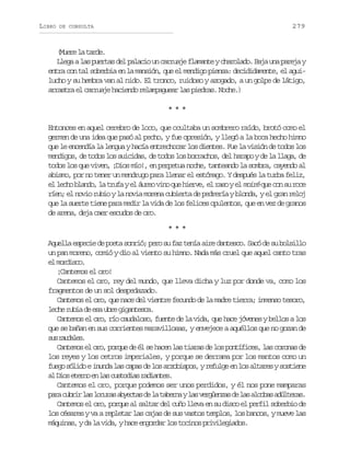 LIBRO

279

DE CONSULTA

(ur l tre
Mee a ad.
L e aal sp e t sd lp l c ou c r u j f a a t yc a o a o B j u ap r j y
lg a ura e aai n arae lmne hrld. aa n aea
entra con tal soberbia en la mansión, que el mendigo piensa: decididamente, el aguilucho y su hembra van al nido. El tronco, ruidoso y azogado, a un golpe de látigo,
a r s r e c r u j h c e d r l m a u a l sp e r s N c e )
rata l arae aino eapger a ida. oh.
***
Entonces en aquel cerebro de loco, que ocultaba un sombrero raído, brotó como el
germen de una idea que pasó al pecho, y fue opresión, y llegó a la boca hecho himno
que le encendía la lengua y hacía entrechocar los dientes. Fue la visión de todos los
mendigos, de todos los suicidas, de todos los borrachos, del harapo y de la llaga, de
todos los que viven, ¡Dios mío!, en perpetua noche, tanteando la sombra, cayendo al
abismo, por no tener un mendrugo para llenar el estómago. Y después la turba feliz,
u o u oe
e l c o b a d , l t u a y e á r o v n q e h e v , e r s y e moiré q e c n s r c
l eh lno a rf l ue io u ire l ao l
ríen; el novio rubio y la novia morena cubierta de pedrería y blonda, y el gran reloj
que la suerte tiene para medir la vida de los felices opulentos, que en vez de granos
de arena, deja caer escudos de oro.
***
Aquella especie de poeta sonrió; pero su faz tenía aire dantesco. Sacó de su bolsillo
un pan moreno, comió y dio al viento su himno. Nada más cruel que aquel canto tras
e mric.
l odso
¡Cantemos el oro!
Cantemos el oro, rey del mundo, que lleva dicha y luz por donde va, como los
fragmentos de un sol despedazado.
Cantemos el oro, que nace del vientre fecundo de la madre tierra; inmenso tesoro,
l c er b ad e au r g g n e c .
eh ui e s be iatsa
Cantemos el oro, río caudaloso, fuente de la vida, que hace jóvenes y bellos a los
que se bañan en sus corrientes maravillosas, y envejece a aquéllos que no gozan de
s sr u a e .
u adls
Cantemos el oro, porque de él se hacen las tiaras de los pontífices, las coronas de
los reyes y los cetros imperiales, y porque se derrama por los mantos como un
fuego sólido e inunda las capas de los arzobispos, y refulge en los altares y sostiene
a D o e e n e l sc s o i sr d a t s
l is tro n a utda aine.
Cantemos el oro, porque podemos ser unos perdidos, y él nos pone mamparas
p r c b i l sl c r sa y c a d l t b r ayl sv r ü n a d l sa c b sa ú t r s
aa urr a oua bets e a aen a egezs e a loa dlea.
Cantemos el oro, porque al saltar del cuño lleva en su disco el perfil soberbio de
los césares y va a repletar las cajas de sus vastos templos, los bancos, y mueve las
máquinas, y da la vida, y hace engordar los tocinos privilegiados.

 