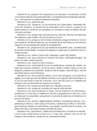 280

TALLER

DE LECTURA Y REDACCIÓN

Cantemos el oro, porque él da los palacios y los carruajes, los vestidos a la moda
yl sf e c ss n sd l sm j r sg r i a ;yl sg n f e i n sd e p n z sa u a o
o rso eo e a uee ards a eulxoe e siao dldr s yl sm e a d l sl b o e e n m n es n i n e .
e, a ucs e o ais traet orets
Cantemos el oro, padre del pan.
Cantemos el oro, porque es, en las orejas de las lindas damas, sostenedor del
rocío del diamante, al extremo de tan sonrosado y bello caracol; porque en los
pechos siente el latido de los corazones y en las manos a veces es símbolo de amor
y de santa promesa.
Cantemos el oro, porque tapa las bocas que nos insultan; detiene las manos que
nos amenazan y pone vendas a los pillos que nos sirven.
Cantemos el oro, porque su voz es música encantada; porque es heroico y luce en
las corazas de los héroes homéricos y en las sandalias de las diosas y en los coturnos
trágicos y en las manzanas del Jardín de las Hespérides.
Cantemos el oro, porque de él son las cuerdas de las grandes liras, las cabelleras
de las más tiernas amadas, los granos de espigas y el peplo que al levantarse viste la
oípc arr.
lmia uoa
Cantemos el oro, premio y gloria del trabajador y pasto del bandido.
Cantemos el oro, que cruza por el carnaval del mundo, disfrazado de papel, de
plata, de cobre y hasta de plomo.
Cantemos el oro, amarillo como la muerte.
Cantemos el oro, calificado de vil por los hambrientos, hermano del carbón, oro
negro que incuba el diamante; rey de las minas, donde el hombre lucha y la roca se
desgarra; poderoso en el poniente, donde se tiñe en sangre; carne de ídolo, tela de
que Fidias hace el traje de Minerva.
Cantemos el oro, en el arnés del caballo, en el carro de guerra, en el puño de la
e p d ,e e l u oq ec ñ s sc b z sl m n s s e l c p d lf s í d o i i c ,e
saa n l ar u ie u aea uioa, n a oa e etn insao n
el alfiler que hiere el seno de la esclava, en el rayo del astro y el champaña que
burbujea como una disolución de topacios hirvientes.
Cantemos el oro, porque nos hace gentiles, educados y pulcros.
Cantemos el oro, porque es la piedra de toque de toda amistad.
Cantemos el oro, purificado por el fuego, como el hombre por el sufrimiento;
mordido por la lima como el hombre por envidia; golpeado por el martillo, como
el hombre por la necesidad; realzado por el estuche de seda como el hombre por el
palacio de mármol.
Cantemos el oro, esclavo, despreciado por Jerónimo, arrojado por Antonio, vilipendiado por Macario, humillado por Hilarión, maldecido por Pablo el Ermitaño,
quien tenía por alcázar una cueva bronca, y por amigos, las estrellas de la noche, los
p j r sd la b yl sf e a h r u a ys l a e d ly r o
áao e la a irs ists avjs e em.
Cantemos el oro, dios becerro, tuétano de roca misterioso y callado en su entraña,
y bullicioso cuando brota a pleno sol y a toda vida, sonante como un coro de
tímpanos; feto de astros, residuo de luz, encarnación de éter.

 