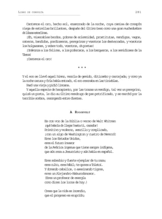 LIBRO

281

DE CONSULTA

Cantemos el oro, hecho sol, enamorado de la noche, cuya camisa de crespón
riega de estrellas brillantes, después del último beso como una gran muchedumbre
d lba etria.
e irs selns
¡Eh, miserables beodos, pobres de solemnidad, prostitutas, mendigos, vagos,
rateros, bandidos, pordioseros, peregrinos y vosotros los desterrados, y vosotros
los holgazanes, y sobre todo, vosotros, oh poetas!
¡Unámonos a los felices, a los poderosos, a los banqueros, a los semidioses de la
Ter!
ira
¡Cantemos el oro!
***
Y el eco se llevó aquel himno, mezcla de gemido, ditirambo y carcajada; y como ya
l n c eo c r yf í h b ae t a o e e or s n b e l st n e l s
a oh sua ra aí nrd, l c eoaa n a iiba.
Pasó una vieja y pidió limosna.
Y aquella especie de harapiento, por las trazas un mendigo, tal vez un peregrino,
quizá un poeta, le dio su último mendrugo de pan petrificado, y se marchó por la
terrible sombra, rezongando entre dientes.

A ROOSEVELT
Es con voz de la Biblia o verso de Walt Whitman
¡ u h b í d l e a h s at ,c z d r
qé ara e lgr at i aao!
Primitivo y moderno, sencillo y complicado,
¡con un algo de Washington y cuatro de Nemrod!
Eres los Estados Unidos,
ee e ftr ivsr
rs l uuo nao
de la América ingenua que tiene sangre indígena,
que aún reza a Jesucristo y aún habla en español.
Eres soberbio y fuerte ejemplar de tu raza;
e e c l o e e h b l t o o e aT l t i
rs ut, rs ái; e pns oso.
Y domando caballos, o asesinando tigres,
eres un Alejandro-Nabucodonosor.
(Eres un profesor de energía
como dicen los locos de hoy.)
C e sq el v d e i c n i ,
re u a ia s nedo
que el progreso es erupción;

 