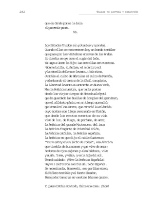 282

TALLER

DE LECTURA Y REDACCIÓN

que en donde pones la bala
e prei pns
l ovnr oe.
No.

Los Estados Unidos son potentes y grandes.
Cuando ellos se estremecen hay un hondo temblor
que pasa por las vértebras enormes de los Andes.
Si clamáis se oye como el rugir del león.
Ya Hugo a Grant lo dijo: Las estrellas son vuestras.
( p n sb i l ,a z n o e e a g n i os l
Aea rla láds, l retn o
yl e t e l c i e as l v n a )S i r c s
a srla hln e eat… os io.
Juntáis al culto de Hércules el culto de Mammón,
y alumbrando el camino de la fácil conquista,
la Libertad levanta su antorcha en Nueva York.
Mas la América nuestra, que tenía poetas
desde los viejos tiempos de Netzahualcóyotl
que ha guardado las huellas de los pies del gran Baco,
que el alfabeto pánico en un tiempo aprendió;
que consultó los astros, que conoció la Atlántida
cuyo nombre nos llega resonando en Platón,
que desde los remotos momentos de su vida
vive de luz, de fuego, de perfume, de amor,
la América del grande Moctezuma, del inca
la América fragante de Cristóbal Colón,
la América católica, la América española,
la América en que dijo el noble Guatemoc:
“Yo no estoy en un lecho de rosas”, esa América
que tiembla de huracanes y que vive de amor;
hombres de ojos sajones y alma bárbara, vive
ys e a Ya a yv b a ye l h j d ls l
uñ. m, ir, s a ia e o.
Tened cuidado: ¡Vive la América Española!
Hay mil cachorros sueltos del León Español.
Se necesitaría, Roosevelt, ser por Dios mismo,
E R f e ot r i l ye f e t C z d r
l ilr erbe l ure aao,
Para poder tenernos en vuestras férreas garras.
Y, pues contáis con todo, falta una cosa: ¡Dios!

 