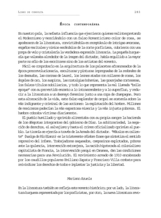LIBRO

283

DE CONSULTA

ÉPOCA

CONTEMPORÁNEA

En nuestro país, la nefasta influencia que ejercieron quienes malinterpretando
el Modernismo y mezclándolo con un falso Romanticismo color de rosa, se
a o e a o d l l t r t r ,c n i t é d l e r c p á u od i t i a a o o a ,
pdrrn e a ieaua ovrinoa n eetcl e nrgs mrss
engaños maritales y nimios escándalos de la corte porfiriana, cubrieron con una
pompa de velo y cristalería la verdadera expresión literaria. La pequeña burguesía que valseaba alrededor de la imagen del dictador, había engullido a la mayor
parte no sólo de los escritores sino de los artistas del momento.
Fácil es comprobarlo en la arquitectura de los palacetes afrancesados de la
época prerrevolucionaria, esculturas y pinturas impregnadas de la redondez de
los desnudos, las coronas de laurel, los leones atados con collares de rosas, los
á g l sd o o l ss s i o ,l sn s a g a b h m a ,l sg a e a a c r e a a ,
nee e r, o uprs a otlis oeis a rcjds otsns
los falsos títulos nobiliarios, y todo lo que representa la mal llamada “belle
epoque” con su pervertido encanto a lo intrascendente y a lo superfluo, y reducir a la literatura a un desmayo femenino junto a una copa de champagne. Pero
esta alteración de la vida, este falso esplendor de oropel se sostenía sobre la
más indignante y criminal de las acciones: la explotación del hombre. Millones
de mexicanos padecían la más espantosa miseria y la más injusta pobreza. El
hambre cobraba víctimas diariamente.
El pueblo humillado y oprimido alimentaba con su propia sangre la hacienda
de los déspotas integrantes del gobierno de Díaz. La arbitrariedad, la negación de derechos, el salvajismo y hasta el crimen oficializado oprimían al pueb o L t r n as e e c aat a é d l A m d d ld c a o .“ á a o e c l e l. a iaí e jrí rvs e a raa e itdr Mtls n ain
t ”( u l ad R oB a c )e l t i t m n ec l b ef a eq es n e i ae s n i o
e heg e í lno s a rseet éer rs u ittz l etd
represivo del infame. Trabajadores saqueados, campesinos explotados, pobres
a t l o u e c a i t r e c ó e t a j r ,l n c ó h p t c d a c l n a i m
ne a plni, nevnin xrnea a ain ioeaa l ooilso
capitalista de Francia, la intervención yanqui en Cananea, dan las condiciones
necesarias para una Revolución. El movimiento armado de 1910 encabezado
por los caudillos populares Emiliano Zapata y Francisco Villa combate para
r i i d c rl sd r c o d t d sei p a t rl j s i i yl l b r a .
evnia o eehs e oo mlna a utca a ietd

Mariano Azuela
E l l t r t r t m i ns r f e ae t m m n oh s ó i o p ru l d ,l l t r n a ieaua abé e elj se oet itrc; o n ao a iea
t r b r u s r p e e t d p rl sp r i i t s p ro r ,l n e al t r t r r v ua ugea ersnaa o o ofrsa, o to a uv ieaua eo

 