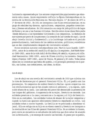 284

TALLER

DE LECTURA Y REDACCIÓN

lucionaria representada por los autores comprometidos popularmente que abrazaron esta causa. Quien mayormente refleja la Época Contemporánea en la
novela de la Revolución Mexicana es: Mariano Azuela (1° de enero de 1873 a
1° de marzo de 1952). En 1911 se incorpora a las filas revolucionarias; en su
grupo de rebeldes hay obreros, agricultores, campesinos, pequeños comerciantes y jóvenes estudiantes. En 1914 renuncia a su cargo de jefe político de Lagos
de Moreno y se une a las fuerzas villistas. Escribe entre otras obras Mala yerba
(donde denuncia a los hacendados victimando a los campesinos, la deshonra de
s sm j r sp rp r ed l sp t o e yl c e c ó d l st e d sd r y ) L sd
u uee o at e o arns a rain e a ina e aa; o e
abajo (novela inicial y fundamental); y La luciérnaga (situada en el periodo
posrevolucionario, testimonio de los cambios sociales, políticos y económicos
que se dan inmediatamente después del movimiento armado).
Otros notables autores contemporáneos son: Martín Luis Guzmán (18871 7 ) a t rd L s m r d lc u i l yE á u l yl s r i n e J s R b nR m 96, uo e a oba e adlo l gia a epet. oé ué oe
r ( 8 0 1 5 ) a t rd L v d i ú i d P t P r zyM c b l o m p r oym r f e
o 19-92, uo e a ia ntl e io ée i aal, i er i il.
José Vasconcelos (1882-1959), autor de Ulises criollo y La tormenta. Gregorio
López y Fuentes (1887-1966), autor de Tierra, Mi general y El indio. Todas estas
obras son la literatura que habla del pueblo, y el principal personaje es el pueb o s sl c a ,s sc m a i n e ,s si e s s d l r
l, u uhs u obtets u da, u oo.

L sd a a o
o e bj
Los de abajo es una novela del movimiento armado de 1910 que culmina con
la toma de Zacatecas por el general Francisco Villa. Él y el pueblo son los
personajes. Un campesino de nombre Demetrio Macías —quien simpatiza con
los revolucionarios que se han alzado contra el gobierno—, y su esposa, oyen
ruido afuera de su jacal. Los ladridos del perro han denunciado la presencia de
las tropas del gobierno. A sugerencia de su mujer, Demetrio se esconde. Los
soldados penetran a la casa y encuentran a la esposa y al hijo de Demetrio.
Como es su costumbre, los soldados tratan de abusar de la mujer campesina y
cuando la humillan aparece súbitamente Demetrio empuñando un rifle. Los
soldados echan a correr huyendo. La familia se ve precisada a abandonar el
jacal. Ella se refuga con su hijo en un mísero caserío y Demetrio se incorpora a
la revolución en las filas del general Francisco Villa. En un combate lo hieren,
pero cerca se encuentra un estudiante de medicina que dice estar de acuerdo
con la Revolución, y se encarga de curarle las heridas. Al pasar por un pueblo,

 