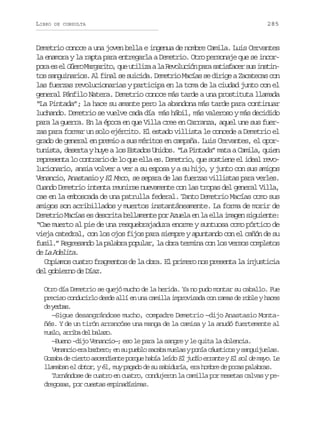 LIBRO

DE CONSULTA

285

Demetrio conoce a una joven bella e ingenua de nombre Camila. Luis Cervantes
la enamora y la rapta para entregarla a Demetrio. Otro personaje que se incorp r e e G e oM r a i o q eu i i aal R v l c ó p r s t s a e s si s i oa s l ür agrt, u tlz a eouin aa aifcr u ntn
tos sanguinarios. Al final se suicida. Demetrio Macías se dirige a Zacatecas con
las fuerzas revolucionarias y participa en la toma de la ciudad junto con el
general Pánfilo Natera. Demetrio conoce más tarde a una prostituta llamada
“La Pintada”; la hace su amante pero la abandona más tarde para continuar
luchando. Demetrio se vuelve cada día más hábil, más valeroso y más decidido
para la guerra. En la época en que Villa cree en Carranza, aquel une sus fuerzas para formar un solo ejército. El estado villista le concede a Demetrio el
grado de general en premio a sus méritos en campaña. Luis Cervantes, el oportunista, deserta y huye a los Estados Unidos. “La Pintada” mata a Camila, quien
representa lo contrario de lo que ella es. Demetrio, que sostiene el ideal revolucionario, ansia volver a ver a su esposa y a su hijo, y junto con sus amigos
Venancio, Anastasio y El Meco, se separa de las fuerzas villistas para verles.
Cuando Demetrio intenta reunirse nuevamente con las tropas del general Villa,
cae en la emboscada de una patrulla federal. Tanto Demetrio Macías como sus
amigos son acribillados y muertos instantáneamente. La forma de morir de
Demetrio Macías es descrita bellamente por Azuela en la ella imagen siguiente:
“Cae muerto al pie de una resquebrajadura enorme y suntuosa como pórtico de
vieja catedral, con los ojos fijos para siempre y apuntando con el cañón de su
fusil.” Regresando la palabra popular, la obra termina con los versos completos
d L A e i a.
e a dlt
Copiamos cuatro fragmentos de la obra. El primero nos presenta la injusticia
del gobierno de Díaz.
Otro día Demetrio se quejó mucho de la herida. Ya no pudo montar su caballo. Fue
preciso conducirlo desde allí en una camilla improvisada con ramas de roble y haces
d yra.
e ebs
—Sigue desangrándose mucho, compadre Demetrio —dijo Anastasio Montañés. Y de un tirón arrancóse una manga de la camisa y la anudó fuertemente al
m s o a r b d lb l z .
ul, ria e aao
—Bueno –dijo Venancio—; eso le para la sangre y le quita la dolencia.
Venancio era barbero; en su pueblo sacaba muelas y ponía cáusticos y sanguijuelas.
Gozaba de cierto ascendiente porque había leído El judío errante y El sol de mayo. Le
llamaban el dotor, y él, muy pagado de su sabiduría, era hombre de pocas palabras.
Turnándose de cuatro en cuatro, condujeron la camilla por mesetas calvas y pedregosas, por cuestas empinadísimas.

 
