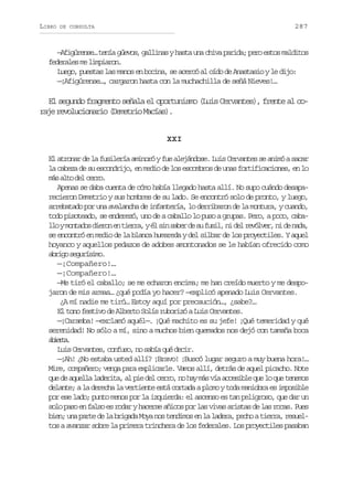 LIBRO

287

DE CONSULTA

—Afigúrense… tenía güevos, gallinas y hasta una chiva parida; pero estos malditos
federales me limpiaron.
Luego, puestas las manos en bocina, se acercó al oído de Anastasio y le dijo:
—¡Afigúrense…, cargaron hasta con la muchachilla de señá Nieves!…

El segundo fragmento señala el oportunismo (Luis Cervantes), frente al coraje revolucionario (Demetrio Macías).
XXI
El atronar de la fusilería aminoró y fue alejándose. Luis Cervantes se animó a sacar
la cabeza de su escondrijo, en medio de los escombros de unas fortificaciones, en lo
m sa t d lc r o
á lo e er.
Apenas se daba cuenta de cómo había llegado hasta allí. No supo cuándo desaparecieron Demetrio y sus hombres de su lado. Se encontró solo de pronto, y luego,
arrebatado por una avalancha de infantería, lo derribaron de la montura, y cuando,
todo pisoteado, se enderezó, uno de a caballo lo puso a grupas. Pero, a poco, cabal oym n a o d e o e t e r ,yé s ns b rd s f s l n d lr v l e ,n d n d ,
l otds irn n ira l i ae e u ui, i e eóvr i e aa
se encontró en medio de la blanca humareda y del silbar de los proyectiles. Y aquel
hoyanco y aquellos pedazos de adobes amontonados se le habían ofrecido como
arg sgrsm.
bio euíio
—¡Compañero!…
—¡Compañero!…
—Me tiró el caballo; se me echaron encima; me han creído muerto y me despojaron de mis armas… ¿qué podía yo hacer? —explicó apenado Luis Cervantes.
¿A mí nadie me tiró… Estoy aquí por precaución…, ¿sabe?…
El tono festivo de Alberto Solís ruborizó a Luis Cervantes.
—¡Caramba! —exclamó aquél—. ¡Qué machito es su jefe! ¡Qué temeridad y qué
serenidad! No sólo a mí, sino a muchos bien quemados nos dejó con tamaña boca
aira
bet.
Luis Cervantes, confuso, no sabía qué decir.
—¡Ah! ¿No estaba usted allí? ¡Bravo! ¡Buscó lugar seguro a muy buena hora!…
Mire, compañero; venga para explicarle. Vamos allí, detrás de aquel picacho. Note
que de aquella laderita, al pie del cerro, no hay más vía accesible que lo que tenemos
delante; a la derecha la vertiente está cortada a plomo y toda maniobra es imposible
por ese lado; punto menos por la izquierda: el ascenso es tan peligroso, que dar un
solo paso en falso es rodar y hacerse añicos por las vivas aristas de las rocas. Pues
bien; una parte de la brigada Moya nos tendimos en la ladera, pecho a tierra, resueltos a avanzar sobre la primera trinchera de los federales. Los proyectiles pasaban

 