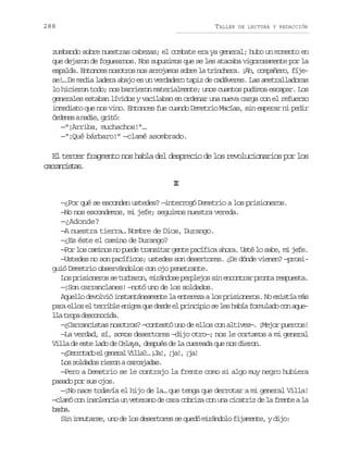 288

TALLER

DE LECTURA Y REDACCIÓN

zumbando sobre nuestras cabezas; el combate era ya general; hubo un momento en
que dejaron de foguearnos. Nos supusimos que se les atacaba vigorosamente por la
espalda. Entonces nosotros nos arrojamos sobre la trinchera. ¡Ah, compañero, fíjese!… De media ladera abajo es un verdadero tapiz de cadáveres. Las ametralladoras
lo hicieron todo; nos barrieron materialmente; unos cuantos pudimos escapar. Los
generales estaban lívidos y vacilaban en ordenar una nueva carga con el refuerzo
inmediato que nos vino. Entonces fue cuando Demetrio Macías, sin esperar ni pedir
ó d n san d e g i ó
ree ai, rt:
—“¡Arriba, muchachos!”…
—“¡Qué bárbaro!” —clamé asombrado.

El tercer fragmento nos habla del desprecio de los revolucionarios por los
cracsa.
arnits
I
I
—¿Por qué se esconden ustedes? —interrogó Demetrio a los prisioneros.
—No nos escondemos, mi jefe; seguimos nuestra vereda.
—¿Adonde?
—A nuestra tierra… Nombre de Dios, Durango.
—¿Es éste el camino de Durango?
—Por los caminos no puede transitar gente pacífica ahora. Usté lo sabe, mi jefe.
—Ustedes no son pacíficos; ustedes son desertores. ¿De dónde vienen? —prosiguió Demetrio observándolos con ojo penetrante.
Los prisioneros se turbaron, mirándose perplejos sin encontrar pronta respuesta.
—¡Son carranclanes! —notó uno de los soldados.
Aquello devolvió instantáneamente la entereza a los prisioneros. No existía más
para ellos el terrible enigma que desde el principio se les había formulado con aquel at o ad s o o i a
l rp ecncd.
—¿Carrancistas nosotros? —contestó uno de ellos con altivez—. ¡Mejor puercos!
—La verdad, sí, somos desertores —dijo otro—; nos le cortamos a mi general
Villa de este lado de Celaya, después de la cuereada que nos dieron.
— D r o a oe g n r lV l a …¡ a ,¡ a ,¡ a
¿ertd l eea il? J! j! j!
Los soldados rieron a carcajadas.
—Pero a Demetrio se le contrajo la frente como si algo muy negro hubiera
pasado por sus ojos.
—¡No nace todavía el hijo de la… que tenga que derrotar a mi general Villa!
—clamó con insolencia un veterano de cara cobriza con una cicatriz de la frente a la
bra
ab.
Sin inmutarse, uno de los desertores se quedó mirándolo fijamente, y dijo:

 