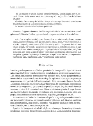 LIBRO

289

DE CONSULTA

—Yo lo conozco a usted. Cuando tomamos Torreón, usted andaba con mi general Urbina. En Zacatecas venía ya con Natera y allí se juntó con los de Jalisco…
¿Miento?
El efecto fue brusco y definitivo. Los prisioneros pudieron entonces dar una
detallada relación de la tremenda derrota de Villa en Celaya.
Se les escuchó en un silencio de estupefacción.

El cuarto fragmento denuncia la alianza y traición de los carrancistas con el
gobierno de Estados Unidos, que envía aviones para asesinar a los rebeldes.
—¡Ah, los airoplanos! Abajo, así de cerquita, no sabe usted qué son; parecen
canoas, parecen chalupas; pero que comienzan a subir, amigo, y es un ruidazo que lo
aturde. Luego algo como un automóvil que va muy recio. Y haga usté de cuenta un
pájaro grande, muy grande, que parece de repente que ni se bulle siquiera. Y aquí
va l m r b e o a e t o d e e p j r , u g i g l e a m l s d g a a a . ¡ f g r s
o eo un: dnr e s áao n rno lv ie e rnds Aiúee
l q es r e o L e al h r d p l a ,yc m q i nl sr e am í al sg l i a ,a l
o u eá s! lg a oa e eer oo ue e ig az a alns lí
van puños y puños de plomo pa’l enemigo… Y aquello se vuelve un camposanto:
muertos por aquí, muertos por allí, y ¡muertos por todas partes!

É POCA

ACTUAL

Las dos grandes guerras mundiales, producto de la expansión imperialista de
gobiernos tiránicos y deshumanizados coludidos con gobiernos incondicionales, crean situaciones dramáticas y de tensión en el mundo que producen la
necesidad de romper con lo establecido y de implantar nuevos principios que
sean acordes con la vida del hombre actual. Todo esto contribuye a dar a la
literatura del siglo XX una particular fisonomía. De esta manera aparecen las
escuelas de vanguardia, grupos en los que el principal impulso es el deseo de
terminar con tradiciones anteriores. Estos movimientos y todos los que les seguirán coinciden no únicamente en rechazar a la literatura burguesa, sino a la
propia realidad decadente de finales del siglo XIX y principios del XX.
Ante un mundo en lucha de clases en el que la burguesía pretende domestic rl e p e i nl t r r a e n c s r oe c i i e f t r .Ye f t r s e c i en
a a xrsó ieai, s eeai srbr l uuo l uuo e srb o
para la posteridad, sino para el presente. Así aparece una nueva forma de creac ó l t r r a u al t r t r c m r m t d .
in ieai, n ieaua opoeia
A partir de la segunda mitad del siglo XX, el ensayo, la novela y el cuento
predominan sobre los demás géneros. A pesar de que la diversidad de la produc-

 