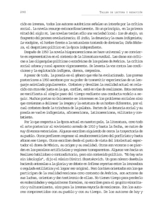 290

TALLER

DE LECTURA Y REDACCIÓN

ción es inmensa, todos los autores auténticos señalan un interés por la crítica
social. La novela resurge extraordinariamente. En un principio, en la primera
mitad del siglo X , las novelas tenían sólo una variedad local: Los de abajo, un
X
f a m n od lp o e or v l c o a i ;E i d o l d n n i yl c u ai d g n s a
rget e rcs eouinro l ni, a euca a as nieit;
La vorágine, el hombre frente a la naturaleza tratando de dominarla; Doña Bárbara, el despotismo político en la época independiente.
Después de 1950 la novela hispanoamericana se hace universal y se conviert e r p e e t t v e e c n e t d l l t r t r m n i l L so r ss nc í i
e n ersnaia n l otxo e a ieaua uda. a ba o rtcas a las oligarquías políticas o económicas de los países de América. La crítica
social urbana y rural aparece vigorosamente. Se levanta la voz contra las condiciones y la explotación indígena, obrera, campesina.
A pesar de todo, la poesía es el género que más ha evolucionado. Los poemas
posteriores a 1950 asombran por su poder de transmitir experiencias de un lenguaje asimilado popularmente. Combaten y devalúan la realidad actual en relac ó c no r m sj s ae l q e c n í n e t e v a d r a i a s .E t c r e a
in o ta á ut n a u, ofa, sá n ís e elzre sa etz
se manifiesta al simple paso del tiempo mediante una conducta modelo a seguir. Muchos poetas no únicamente se interesan en los problemas sociales sino
que comienzan a delinear la imagen y la estatura de un hombre diferente, por el
cual combaten desde la trinchera de la palabra. Parten de la denuncia social y su
poesía se vuelve indigenista, afroamericana, latinoamericana, militante y combtet.
aine
P rl q er s e t al é o aa t a e n e t op í ,l l t r t r ,c m t d
o o u epca a pc cul n usr as a ieaua oo oo
el arte posterior al movimiento armado de 1910 y hasta la fecha, se nutre de
muy diversos materiales. Algunos escriben siguiendo de cerca la trayectoria de
s p e l .O r sp e i r nr g e a a s u o r m n i i m d lp r i i t yh s a
u ubo to rfee ersr l edroatcso e ofrao at
añoran ese tiempo. Otros escriben desde el punto de vista del intelectual espectador el drama de México, su origen y su realidad. Otros son voceros o se pierden en los paraísos artificiales y regiones transparentes. Algunos van hacia un
Realismo habilidoso o contradictorio, pero sin contenido político. “No hay arte
sin ideología”, dijo el músico Dimitri Shostakovich. Un gran número deambula
h c e d a t s l sal g o i ys d b t e í f m sr y r a e t el i n v d r
aino neaa a lra e eae n nia eets nr a noaoa
or g l d e t l s i aye l g a s ro i i a .P r l sb e o i n a o s nl sq e
euaa siítc l orr e rgnl eo o in retds o o u
participan de la realidad mexicana como contexto de América, son actores de
sus luchas, orientan y dan testimonio de ellas. No tienen tiempo para perderlo
en modernidades y exquisiteces formales, no escriben para el grupito minoritario y culturanizante, sino para la inmensa mayoría de mexicanos. Son los autores comprometidos con su pueblo y con su tiempo. De los autores de hoy y

 