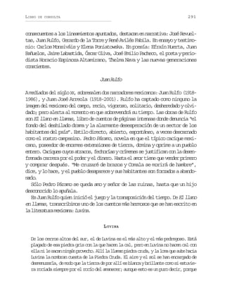 LIBRO

291

DE CONSULTA

consecuentes a los lineamientos apuntados, destacan en narrativa: José Revueltas, Juan Rulfo, Gerardo de la Torre y René Avilés Fabila. En ensayo y testimonio: Carlos Monsiváis y Elena Poniatowska. En poesía: Efraín Huerta, Juan
Bañuelos, Jaime Labastida, Óscar Oliva, José Emilio Pacheco, el poeta y periodista Horacio Espinoza Altamirano, Thelma Nava y las nuevas generaciones
cncets
osine.

Ja Rlo
un uf
A mediados del siglo X , sobresalen dos narradores mexicanos: Juan Rulfo (1918X
1986), y Juan José Arreola (1918-2001). Rulfo ha captado como ninguno la
imagen del mexicano del campo, recio, vigoroso, solitario, desheredado y olvidado; pero alerta al momento en que sobrevendrá su tiempo. Las obras de Rulfo
son El llano en llamas, libro de cuentos de páginas intensas donde denuncia “el
fondo del deshilado drama y la alarmante desesperación de un sector de los
habitantes del país”. Estilo directo, abierto, espontáneo, a veces descarnado
como el rostro campesino. Pedro Páramo, novela en que el típico cacique mexicano, poseedor de enormes extensiones de tierra, domina y oprime a un pueblo
entero. Caciques cuyos atracos, fechorías y crímenes se justifican con la desenfrenada carrera por el poder y el dinero. Hasta el amor tiene que vender primero
y comprar después. “Me cruzaré de brazos y Comala se morirá de hambre”,
dice, y lo hace, y el pueblo desaparece y sus habitantes son forzados a abandonro
al.
Sólo Pedro Páramo se queda amo y señor de las ruinas, hasta que un hijo
desconocido lo apuñala.
Es Juan Rulfo quien inició el juego y la transposición del tiempo. De El llano
en llamas, transcribimos uno de los cuentos más hermosos que se han escrito en
l l t r t r m x c n :L v n .
a ieaua eiaa uia
L UVINA
De los cerros altos del sur, el de Luvina es el más alto y el más pedregoso. Está
plagado de esa piedra gris con la que hacen la cal, pero en Luvina no hacen cal con
e l n l s c nn n ú p o e h .A l l l a a p e r c u a yl l m q es b h c a
la i e aa ign rvco lí a lmn ida rd, a oa u ue ai
Luvina la nombran cuesta de la Piedra Cruda. El aire y el sol se han encargado de
desmenuzarla, de modo que la tierra de por allí es blanca y brillante como si estuviera rociada siempre por el rocío del amanecer; aunque esto es un puro decir, porque

 