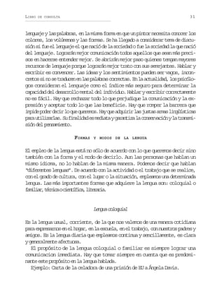 LIBRO

31

DE CONSULTA

lenguaje y las palabras, en la misma forma en que un pintor necesita conocer los
colores, los volúmenes y las formas. Se ha llegado a considerar tema de discusión si fue el lenguaje el que nació de la sociedad o fue la sociedad la que nació
del lenguaje. Lograrán mejor comunicación todos aquellos que sean más precisos en hacerse entender mejor. Se abrirán mejor paso quienes tengan mayores
recursos de lenguaje porque lograrán mejor trato con sus semejantes. Hablar y
escribir es convencer. Las ideas y los sentimientos pueden ser vagos, inconc e o s n s t a u e e l sp l b a c r e t s E l a t a i a ,l sp i ó o
rts i o e rdcn n a aars orca. n a culdd o sclgos consideran el lenguaje como el índice más seguro para determinar la
capacidad del desarrollo mental del individuo. Hablar y escribir correctamente
no es fácil. Hay que rechazar todo lo que perjudique la comunicación y la expresión y aceptar todo lo que las beneficie. Hay que romper la barrera que
i p d p d rd c rl q eq e e o .H yq ea q i i l sj s a a m sl n ü s i a
mie oe ei o u urms a u durr a uts ra igítcs
p r u i i a l s S f n l d de m d a ayg r n i al c n e v c ó yl t a s i
aa tlzra. u iaia s eit aatz a osrain a rnmsión del pensamiento.
FORMAS

Y MODOS DE LA LENGUA

El empleo de la lengua está no sólo de acuerdo con lo que queremos decir sino
también con la forma y el modo de decirlo. Aun las personas que hablan un
mismo idioma, no lo hablan de la misma manera. Podemos decir que hablan
“diferentes lenguas”. De acuerdo con la actividad o el trabajo que se realice,
con el grado de cultura, con el lugar o la situación, empleamos una determinada
lengua. Las más importantes formas que adquiere la lengua son: coloquial o
f m l a ,t c i aoc e t f c ,l t r r a
aiir énc iníia ieai.

Lnu clqil
ega ooua
Es la lengua usual, corriente, de la que nos valemos de una manera cotidiana
para expresarnos en el hogar, en la escuela, en el trabajo, con nuestros padres y
amigos. Es la lengua diaria que empleamos continua y sencillamente, es clara
y generalmente afectuosa.
El propósito de la lengua coloquial o familiar es siempre lograr una
comunicacion inmediata. Hay que tomar siempre en cuenta que es predominante este propósito en la lengua hablada.
Ejemplo: Carta de la celadora de una prisión de EU a Ángela Davis.

 