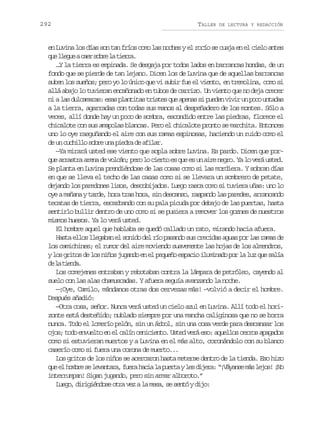 292

TALLER

DE LECTURA Y REDACCIÓN

en Luvina los días son tan fríos como las noches y el rocío se cuaja en el cielo antes
q el e u ac e s b el t e r .
u lge ar or a ira
…Y la tierra es empinada. Se desgaja por todos lados en barrancas hondas, de un
fondo que se pierde de tan lejano. Dicen los de Luvina que de aquellas barrancas
suben los sueños; pero yo lo único que vi subir fue el viento, en tremolina, como si
allá abajo lo tuvieran encañonado en tubos de carrizo. Un viento que no deja crecer
n al sd l a a a :e a p a t t st i t sq ea e a s p e e v v ru p c u t d s
i a ucmrs ss lnia rse u pns i udn ii n oo naa
a la tierra, agarradas con todas sus manos al despeñadero de los montes. Sólo a
veces, allí donde hay un poco de sombra, escondido entre las piedras, florece el
chicalote con sus amapolas blancas. Pero el chicalote pronto se marchita. Entonces
uno lo oye rasguñando el aire con sus ramas espinosas, haciendo un ruido como el
d u c c i l s b eu ap e r d a i a .
e n uhlo or n ida e flr
—Ya mirará usted ese viento que sopla sobre Luvina. Es pardo. Dicen que porq ea r s r a e ad v l á ;p r l c e t e q ee u a r n g o Y l v r u t d
u rata rn e ocn eo o iro s u s n ie er. a o eá se.
Se planta en Luvina prendiéndose de las cosas como si las mordiera. Y sobran días
en que se lleva el techo de las casas como si se llevara un sombrero de petate,
dejando los paredones lisos, descobijados. Luego rasca como si tuviera uñas: uno lo
oye a mañana y tarde, hora tras hora, sin descanso, raspando las paredes, arrancando
tecatas de tierra, escarbando con su pala picuda por debajo de las puertas, hasta
sentirlo bullir dentro de uno como si se pusiera a remover los goznes de nuestros
mismos huesos. Ya lo verá usted.
El hombre aquel que hablaba se quedó callado un rato, mirando hacia afuera.
Hasta ellos llegaban el sonido del río pasando sus crecidas aguas por las ramas de
los camichines; el rumor del aire moviendo suavemente las hojas de los almendros,
y los gritos de los niños jugando en el pequeño espacio iluminado por la luz que salía
d l ted.
e a ina
Los comejenes entraban y rebotaban contra la lámpara de petróleo, cayendo al
suelo con las alas chamuscadas. Y afuera seguía avanzando la noche.
—¡Oye, Camilo, mándanos otras dos cervezas más! –volvió a decir el hombre.
Después añadió:
—Otra cosa, señor. Nunca verá usted un cielo azul en Luvina. Allí todo el horizonte está desteñido; nublado siempre por una mancha caliginosa que no se borra
nunca. Todo el lomerío pelón, sin un árbol, sin una cosa verde para descansar los
ojos; todo envuelto en el calín ceniciento. Usted verá eso: aquellos cerros apagados
como si estuvieran muertos y a Luvina en el más alto, coronándolo con su blanco
caserío como si fuera una corona de muerto...
Los gritos de los niños se acercaron hasta meterse dentro de la tienda. Eso hizo
q ee h m r s l v n a a f e ah c al p e t yl sd j r :“ V y n em sl j s ¡ o
u l obe e eatr, ur ai a ura e iea ¡áas á eo! N
interrumpan! Sigan jugando, pero sin armar alboroto.”
Luego, dirigiéndose otra vez a la mesa, se sentó y dijo:

 