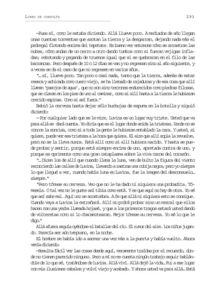 LIBRO

DE CONSULTA

293

—Pues sí, como le estaba diciendo. Allá llueve poco. A mediados de año llegan
unas cuantas tormentas que azotan la tierra y la desgarran, dejando nada más el
pedregal flotando encima del tepetate. Es bueno ver entonces cómo se arrastran las
nubes, cómo andan de un cerro a otro dando tumbos como si fueran vejigas infladas; rebotando y pegando de truenos igual que si se quebraran en el filo de las
barrancas. Pero después de 10 o 12 días se van y no regresan sino al año siguiente, y
a veces se da el caso de que no regresen en varios años.
“… sí, llueve poco. Tan poco o casi nada, tanto que la tierra, además de estar
reseca y achicada como cuero viejo, se ha llenado de rajaduras y de esa cosa que allí
llaman ‘pasojos de agua’, que no son sino terrones endurecidos como piedras filosas,
que se clavan en los pies de uno al caminar, como si allí hasta a la tierra le hubieran
crecido espinas. Como si así fuera.”
Bebió la cerveza hasta dejar sólo burbujas de espuma en la botella y siguió
dced:
iino
— Por cualquier lado que se le mire, Luvina es un lugar muy triste. Usted que va
p r a l s d r c e t .Y d r aq ee e l g rd n ea i al t i t z .D n en s
aa lá e aá una o ií u s l ua od nd a rsea od o e
conoce la sonrisa, como si a toda la gente le hubieran entablado la cara. Y usted, si
q i r ,p e ev re at i t z al h r q eq i r .E a r q ea l s p al r v e v ,
uee ud e s rsea a oa u uea l ie u lí ol a eule
pero no se la lleva nunca. Está allí como si allí hubiera nacido. Y hasta se puede probar y sentir, porque está siempre encima de uno, apretada contra de uno, y
porque es oprimente como una gran cataplasma sobre la viva carne del corazón.
“… Dicen los de allí que cuando llena la luna, ven de bulto la figura del viento
r c r i n ol sc l e d L v n ,l e a d ar s r su ac b j n g a p r y s e p e
eored a als e uia lvno ata n oia er; eo o imr
lo que llegué a ver, cuando había luna en Luvina, fue la imagen del desconsuelo…
sepe”
imr.
“Pero tómese su cerveza. Veo que no le ha dado ni siquiera una probadita. Tómesela. O tal vez no le guste así tibia como está. Y es que aquí no hay de otra. Yo sé
que así sabe mal. Aquí uno se acostumbra. A fe que allá ni siquiera esto se consigue.
Cuando vaya a Luvina la extrañará. Allí no podrá probar sino un mezcal que ellos
hacen con una yerba llamada hojasé, y que a los primeros tragos estará usted dando
de volteretas como si lo chacamotearan. Mejor tómese su cerveza. Yo sé lo que le
dg.
io”
A l a u r s g í o é d s e b t l a d lr o E r m rd la r .L sn ñ sj g n
lá fea eua ynoe l aalr e í. l uo e ie o io uado. Parecía ser aún temprano, en la noche.
El hombre se había ido a asomar una vez más a la puerta y había vuelto. Ahora
v n ad c e d :
eí iino
—Resulta fácil ver las cosas desde aquí, meramente traídas por el recuerdo, donde no tienen parecido ninguno. Pero a mí no me cuesta ningún trabajo seguir hablándole de lo que sé, tratándose de Luvina. Allá viví. Allá dejé la vida… Fui a ese lugar
con mis ilusiones cabales y volví viejo y acabado. Y ahora usted va para allá… Está

 