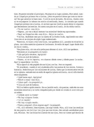 294

TALLER

DE LECTURA Y REDACCIÓN

b e .M p r c r c r a e p i c p o M p n oe s l g ryp e s …M r u t d c a in e aee eodr l rnii. e og n u ua ino ie se, un
do yo llegué por primera vez a Luvina… ¿Pero me permite antes que tome su cerveza? Veo que usted no le hace caso. Y a mí me sirve de mucho. Me alivia. Siento como
si me enjuagaran la cabeza con aceite alcanforado… Bueno, le contaba que cuando
llegué por primera vez a Luvina, el arriero que nos llevó no quiso dejar ni siquiera
que descansaran las bestias. En cuanto nos puso en el suelo, se dio media vuelta:
—“Yo me vuelvo –nos dijo.
—“Espera, ¿no vas a dejar sestear tus animales? Están muy aporreados.
—“Aquí se fregarían más —nos dijo–. Mejor me vuelvo.
“Y se fue, dejándose caer por la cuesta de la Piedra Cruda, espoleando sus caballos como si se alejara de algún lugar endemoniado.
“Nosotros, mi mujer y mis tres hijos, nos quedamos allí, parados en mitad de la
plaza, con todos nuestros ajuares en los brazos. En medio de aquel lugar donde sólo
se oía el viento…
“Una plaza sola, sin una sola yerba para detener el aire. Allí nos quedamos.
“Entonces yo le pregunté a mi mujer:
—“¿En qué país estamos, Agripina?
“Y ella se alzó de hombros.
—“Bueno, si no te importa, ve a buscar dónde comer y dónde pasar la noche.
Aquí te aguardamos —le dije.
“Ella agarró al más pequeño de sus hijos y se fue. Pero no regresó.
“Al atardecer, cuando el sol alumbraba sólo las puntas de los cerros, fuimos a
buscarla. Anduvimos por los callejones de Luvina, hasta que la encontramos metida
e l i l s a s n a am r e m d od a u l ai l s as l t r a c ne n ñ d r i o
n a gei: etd eo n ei e qel gei oiai, o l io omd
e t es sp e n s
nr u ira.
—“¿Qué haces aquí, Agripina?
—“Entré a rezar —nos dijo.
—“¿Para qué? —le pregunté yo.
“Y ella se alzó de hombros.
“ l ín h b aaq i nr z r e E au j c l nv c o s np e t s n d m sc nu o
Al o aí ué eal. r n aaó aí, i ura, aa á o ns
socavones abiertos y un techo resquebrajado por donde se colaba el aire como por
un cedazo.
—“¿Dónde está la fonda?
—“No hay ninguna fonda.
—“¿Y el mesón?
—“No hay ningún mesón.
—“Viste a alguien? ¿Vive alguien aquí? —le pregunté.
—“Sí, allí enfrente… Unas mujeres… Las sigo viendo. Mira, allí tras las rendijas
de esa puerta veo brillar los ojos que nos miran… Han estado asomándose para
acá… Míralas. Veo las bolas brillantes de sus ojos… Pero no tienen qué darnos de

 