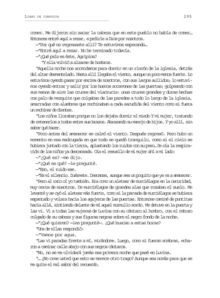 LIBRO

DE CONSULTA

295

comer. Me dijeron sin sacar la cabeza que en este pueblo no había de comer…
Entonces entré aquí a rezar, a pedirle a Dios por nosotros.
—“Por qué no regresaste allí? Te estuvimos esperando…
—“Entré aquí a rezar. No he terminado todavía.
—“¿Qué país es éste, Agripina?
“Y ella volvió a alzarse de hombros.
“Aquella noche nos acomodamos para dormir en un rincón de la iglesia, detrás
del altar desmantelado. Hasta allí llegaba el viento, aunque un poco menos fuerte. Lo
estuvimos oyendo pasar por encima de nosotros, con sus largos aullidos; lo estuvimos oyendo entrar y salir por los huecos socavones de las puertas; golpeando con
sus manos de aire las cruces del viacrucis: unas cruces grandes y duras hechas
con palo de mezquite que colgaban de las paredes a todo lo largo de la iglesia,
amarradas con alambres que rechinaban a cada sacudida del viento como si fuera
u rcia d dets
n ehnr e ine.
“Los niños lloraban porque no los dejaba dormir el miedo Y mi mujer, tratando
de retenerlos a todos entre sus brazos. Abrazando su manojo de hijos. Y yo allí, sin
s b rq éh c r
ae u ae.
“Poco antes del amanecer se calmó el viento. Después regresó. Pero hubo un
momento en esa madrugada en que todo se quedó tranquilo, como si el cielo se
hubiera juntado con la tierra, aplastando los ruidos con su peso… Se oía la respiración de los niños ya descansada. Oía el resuello de mi mujer ahí a mi lado:
—“¿Qué es? —me dijo.
—“¿Qué es qué? —le pregunté.
—“Eso, el ruido ese.
—“Es el silencio. Duérmete. Descansa, aunque sea un poquito que ya va a amanecer.
“Pero al rato oí yo también. Era como un aletear de murciélagos en la oscuridad,
muy cerca de nosotros. De murciélagos de grandes alas que rozaban el suelo. Me
levanté y se oyó el aletear más fuerte, como si la parvada de murciélagos se hubiera
espantado y volara hacia los agujeros de las puertas. Entonces caminé de puntitas
hacia allá, sintiendo delante de mí aquel murmullo sordo. Me detuve en la puerta y
las vi. Vi a todas las mujeres de Luvina con su cántaro al hombro, con el rebozo
colgado de su cabeza y sus figuras negras sobre el negro fondo de la noche.
—“¿Qué quieren? —les pregunté—. ¿Qué buscan a estas horas?
“Una de ellas respondió:
—“Vamos por agua.
“Las vi paradas frente a mí, mirándome. Luego, como si fueran sombras, echaron a caminar calle abajo con sus negros cántaros.
“No, no se me olvidará jamás esa primera noche que pasé en Luvina.
“… ¿No cree usted que esto se merece otro trago? Aunque sea nomás para que se
me quite el mal sabor del recuerdo.

 