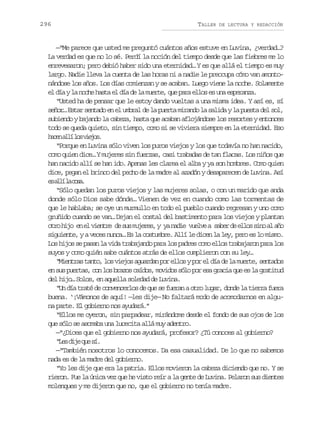 296

TALLER

DE LECTURA Y REDACCIÓN

—“Me parece que usted me preguntó cuántos años estuve en Luvina, ¿verdad…?
La verdad es que no lo sé. Perdí la noción del tiempo desde que las fiebres me lo
enrevesaron; pero debió haber sido una eternidad… Y es que allá el tiempo es muy
largo. Nadie lleva la cuenta de las horas ni a nadie le preocupa cómo van amontonándose los años. Los días comienzan y se acaban. Luego viene la noche. Solamente
el día y la noche hasta el día de la muerte, que para ellos es una esperanza.
“Usted ha de pensar que le estoy dando vueltas a una misma idea. Y así es, sí
señor… Estar sentado en el umbral de la puerta mirando la salida y la puesta del sol,
subiendo y bajando la cabeza, hasta que acaban aflojándose los resortes y entonces
todo se queda quieto, sin tiempo, como si se viviera siempre en la eternidad. Eso
h c na l l sv e o .
ae lí o ijs
“Porque en Luvina sólo viven los puros viejos y los que todavía no han nacido,
como quien dice… Y mujeres sin fuerzas, casi trabadas de tan flacas. Los niños que
han nacido allí se han ido. Apenas les clarea el alba y ya son hombres. Como quien
dice, pegan el brinco del pecho de la madre al azadón y desaparecen de Luvina. Así
e al l cs.
s lí a oa
“Sólo quedan los puros viejos y las mujeres solas, o con un marido que anda
donde sólo Dios sabe dónde… Vienen de vez en cuando como las tormentas de
que le hablaba; se oye un murmullo en todo el pueblo cuando regresan y uno como
gruñido cuando se van… Dejan el costal del bastimento para los viejos y plantan
o r h j e e v e t e d s sm j r s y y n d e v e v a s b rd e l ss n a a o
to io n l inr e u uee, a ai ule ae e lo io l ñ
siguiente, y a veces nunca… Es la costumbre. Allí le dicen la ley, pero es lo mismo.
Los hijos se pasan la vida trabajando para los padres como ellos trabajaron para los
suyos y como quién sabe cuántos atrás de ellos cumplieron con su ley…
“Mientras tanto, los viejos aguardan por ellos y por el día de la muerte, sentados
en sus puertas, con los brazos caídos, movidos sólo por esa gracia que es la gratitud
del hijo… Solos, en aquella soledad de Luvina.
“Un día traté de convencerlos de que se fueran a otro lugar, donde la tierra fuera
buena. ‘¡Vámonos de aquí! —les dije— No faltará modo de acomodarnos en alguna parte. El gobierno nos ayudará.”
“Ellos me oyeron, sin parpadear, mirándome desde el fondo de sus ojos de los
que sólo se asomaba una lucecita allá muy adentro.
—“¿Dices que el gobierno nos ayudará, profesor? ¿Tú conoces al gobierno?
“ e d j q es .
Ls ie u í
—“También nosotros lo conocemos. Da esa casualidad. De lo que no sabemos
nada es de la madre del gobierno.
“Yo les dije que era la patria. Ellos movieron la cabeza diciendo que no. Y se
rieron. Fue la única vez que he visto reír a la gente de Luvina. Pelaron sus dientes
molenques y me dijeron que no, que el gobierno no tenía madre.

 