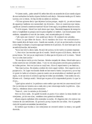 LIBRO

DE CONSULTA

297

“Y tienen razón, ¿sabe usted? El señor ése sólo se acuerda de ellos cuando alguno
de sus muchachos ha hecho alguna fechoría acá abajo. Entonces manda por él hasta
Luvina y se lo matan. De hay en más no saben si existen.
—“Tú nos quieres decir que dejemos Luvina porque, según tú, ya estuvo bueno
de aguantar hambres sin necesidad —me dijeron—. Pero si nosotros nos vamos,
¿quién se llevará a nuestros muertos? Ellos viven aquí y no podemos dejarlos solos.
“Y allá siguen. Usted los verá ahora que vaya. Mascando bagazos de mezquite
seco y tragándose su propia saliva para engañar el hambre. Los mirará pasar como
sombras, repegados al muro de las casas, casi arrastrados por el viento.
—“¿No oyen ese viento? —les acabé por decir— Él acabará con ustedes.
—“Dura lo que debe de durar. Es el mandato de Dios —me contestaron—.
Malo cuando deja de hacer aire. Cuando eso sucede, el sol se arrima mucho a Luvina
y nos chupa la sangre y la poca agua que tenemos en el pellejo. El aire hace que el sol
s e t a l a r b .A íe m j r
e sé lá ria s s eo.
“Ya no les volví a decir nada. Me salí de Luvina y no he vuelto ni pienso regresar.
“… Pero mire las maromas que da el mundo. Usted va para allá ahora, dentro de
pocas horas. Tal vez ya se cumplieron 15 años que me dijeron a mí lo mismo: ‘Usted
v ai aS nJ a L v n .
a r a un uia’
“En esa época tenía yo mis fuerzas. Estaba cargado de ideas… Usted sabe que a
todos nosotros nos infunden ideas. Y uno va con esa plasta encima para plasmarla
en todas partes. Pero en Luvina no cuajó eso. Hice el experimento y se deshizo…
“San Juan Luvina. Me sonaba a nombre de cielo aquel nombre. Pero aquello es el
purgatorio. Un lugar moribundo donde se han muerto hasta los perros y ya no hay
ni quien le ladre al silencio; pues en cuanto uno se acostumbra al vendaval que allí
sopla, no se oye sino el silencio que hay en todas las soledades. Y eso acaba con uno.
Míreme a mí. Conmigo acabó. Usted que va para allá comprenderá pronto lo que le
digo…
“¿Qué opina usted si le pedimos a este señor que nos matice unos mezcalitos?
Con la cerveza se levanta uno a cada rato y eso interrumpe mucho la plática. ¡Oye,
Camilo, mándanos ahora unos mezcales!
“Pues sí, como le estaba yo diciendo…”
Pero no dijo nada. Se quedó mirando un punto fijo sobre la mesa donde los
comejenes, ya sin sus alas, rondaban como gusanitos desnudos.
Afuera seguía oyéndose cómo avanzaba la noche. El chapoteo del río contra los
troncos de los camichines. El griterío ya muy lejano de los niños. Por el pequeño
c e od l p e t s a o a a l se t e l s
il e a ura e smbn a srla.
El hombre que miraba a los comejenes se recostó sobre la mesa y se quedó
dormido.

 
