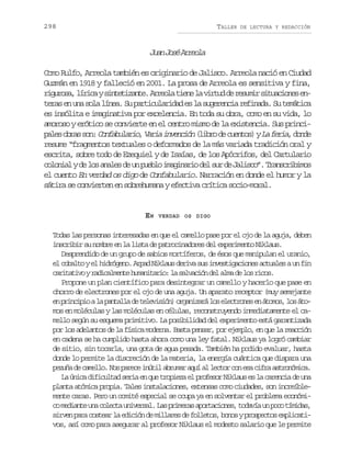 298

TALLER

DE LECTURA Y REDACCIÓN

Ja Js Aroa
un oé rel
Como Rulfo, Arreola también es originario de Jalisco. Arreola nació en Ciudad
Guzmán en 1918 y falleció en 2001. La prosa de Arreola es sensitiva y fina,
r g r s ,l r c ys n e i a t .A r o at e el v r u d r s m rs t a i n se iuoa íia ittzne rel in a itd e eui iucoe n
t r se u as l l n a S p r i u a i a e l s g r n i r f n d .S t m t c
ea n n oa íe. u atclrdd s a ueeca eiaa u eáia
es insólita e imaginativa por excelencia. En toda su obra, como en su vida, lo
amoroso y erótico se convierte en el centro mismo de la existencia. Sus princip l s o r s s n C n a u a i , V r a i v n i n ( i r d c e t s yL f r a d n e
ae ba o: ofblro ai necó lbo e uno) a ei, od
resume “fragmentos textuales o deformados de la más variada tradición oral y
escrita, sobre todo de Ezequiel y de Isaías, de los Apócrifos, del Cartulario
c l n a yd l sa a e d u p e l i a i a i d ls rd J l s o .T a s r b m s
ooil e o nls e n ubo mgnro e u e aic” rnciio
el cuento En verdad os digo de Confabulario. Narración en donde el humor y la
sátira se convierten en sobrehumana y efectiva crítica socio-moral.

EN

VERDAD OS DIGO

Todas las personas interesadas en que el camello pase por el ojo de la aguja, deben
inscribir su nombre en la lista de patrocinadores del experimento Niklaus.
Desprendido de un grupo de sabios mortíferos, de ésos que manipulan el uranio,
el cobalto y el hidrógeno. Arpad Niklaus deriva sus investigaciones actuales a un fin
c r t t v yr d c l e t h m n t r o l s l a i nd la m d l sr c s
aiaio aiamne uaiai: a avcó e la e o io.
Propone un plan científico para desintegrar un camello y hacerlo que pase en
chorro de electrones por el ojo de una aguja. Un aparato receptor (muy semejante
e p i c p oal p n a l d t l v s ó )o g n z r l se e t o e e á o o ,l sá o
n rnii a atla e eeiin raiaá o lcrns n tms o tmos en moléculas y las moléculas en células, reconstruyendo inmediatamente el camello según su esquema primitivo. La posibilidad del experimento está garantizada
por los adelantos de la física moderna. Basta pensar, por ejemplo, en que la reacción
en cadena se ha cumplido hasta ahora como una ley fatal. Niklaus ya logró cambiar
de sitio, sin tocarla, una gota de agua pesada. También ha podido evaluar, hasta
donde lo permite la discreción de la materia, la energía cuántica que dispara una
p z ñ d c m l o N sp r c i ú i a r m ra u a l c o c ne ac f aa t o ó i a
eua e ael. o aee ntl bua qí l etr o s ir srnmc.
L ú i ad f c l a s r ae q et o i z e p o e o N k a se l c r n i d u a
a nc iiutd ei n u rpea l rfsr ilu s a aeca e n
planta atómica propia. Tales instalaciones, extensas como ciudades, son increíblemente caras. Pero un comité especial se ocupa ya en solventar el problema económic m d a t u ac l c au i e s l L sp i e a a o t c o e ,t d v au p c t m d s
o eine n oet nvra. a rmrs prains oaí n oo íia,
s r e p r c s e rl e i i nd m l a e d f l e o ,b n syp o p c o e p i a i
ivn aa ota a dcó e ilrs e olts oo rsets xlctvos, así como para asegurar al profesor Niklaus el modesto salario que le permite

 
