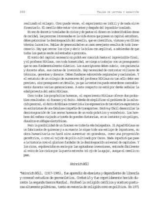 300

TALLER

DE LECTURA Y REDACCIÓN

realizado el milagro. Como puede verse, el experimento es inútil y de nada sirve
financiarlo. El camello debe estar vivo antes y después del imposible traslado.
E v zd d r e i t n l d sd c r o yd g s a e d n r e i d s i r b e o r s
n e e ertr oeaa e iis e atr l ieo n necfals ba
d c r d d l sp r o a i t r s d se l v d e e n q ep s a u c p t le t r o o
e aia, a esns neeaa n a ia tra u oen n aia sobs,
d b np t o i a l d s n e r c ó d lc m l o q ee c e t f c ,v s o aye ú t m
ee arcnr a eitgain e ael, u s iníia its n lio
término lucrativa. Hablar de generosidad en un caso semejante resulta de todo innecesario. Hay que cerrar los ojos y abrir la bolsa con amplitud, a sabiendas de que
todos los gastos serán solventados a prorrata.
El monto del capital necesario no podrá ser conocido hasta el imprevisible final,
y el profesor Niklaus, con toda honestidad, se niega a trabajar con un presupuesto
que no sea fundamentalmente elástico. Los suscriptores deben cubrir, con paciencia
y durante años, sus cuotas de inversión. Hay necesidad de contratar millares de
técnicos, gerentes y obreros. Deben fundarse subcomités regionales y nacionales. Y
el estatuto de un colegio de sucesores del profesor Niklaus no tan sólo debe ser
p e i t ,s n p e u u s oe d t l e y q el t n a i ap e ee t n e s r z n b e
rvso io rspet n eal, a u a ettv ud xedre aoalmente durante varias generaciones. A este respecto no está por demás señalar la
edad provecta del sabio Niklaus.
Como todos los propósitos humanos, el experimento Niklaus ofrece dos probab e r s l a o :e f a a oye é i o A e á d s m l f c re p o l m d l s l a
ls eutds l rcs l xt. dms e ipiia l rbea e a avc ó p r o a ,e é i od N k a sc n e t r al se p e a i sd t nm s i ae p r e c a
in esnl l xt e ilu ovriá o mrsro e a ítc xeini
e a c o i t sd u af b l s c m a í d t a s o t s S r m yf c ld s r o l rl
n cinsa e n auoa opña e rnpre. eá u ái earla a
desintegración de los seres humanos de un modo práctico y económico. Los homb e d lm ñ n v a a á at a é d g a d sd s a c a ,e u i s a t ys np l g o
rs e aaa ijrn rvs e rne itnis n n ntne i eir,
d s e t se r f g se e t ó i a .
iulo n áaa lcrncs
Pero la posibilidad de un fracaso es todavía más halagadora. Si Arpad Niklaus es
un fabricante de quimeras y a su muerte le sigue toda una estirpe de impostores, su
obra humanitaria no hará sino aumentar en grandeza, como una progresión
geométrica, o como el tejido de pollo cultivado por Carre. Nada impedirá que pase
al h s o i c m e g o i s f n a o d l d s n e r c ó u i e s ld c p t l s Y
a itra oo l lroo uddr e a eitgain nvra e aiae.
los ricos, empobrecidos en serie por las agotadoras inversiones, entrarán fácilmente
a r i od l sc e o p rl p e t e t e h ( lo od l a u a ,a n u e c m l on
l en e o ils o a ura srca e j e a gj) uqe l ael o
ps.
ae

Hirc Bl
enih öl
“Heinrich Böll, (1917-1985), fue aprendiz de ebanista y dependiente de librería
y comenzó estudios de germanística. Combatió y fue repetidamente herido durante la segunda Guerra Mundial. Profesó la religión católica y sostuvo posturas altamente polémicas, tanto en materia de religión como en política. En 1971

 