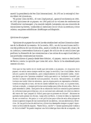 LIBRO

DE CONSULTA

301

asumió la presidencia de Pen Club Internacional. En 1972 se le entregó el Premio Nobel de Literatura.
“El primer libro de Böll, El tren llegó puntual, apareció en Alemania en 1949,
en 1962 Opiniones de un payaso; en 1966 publicó un volumen de conferencias
(Frankfurter vorlesungen) y ha reunido también juntamente con una colección de
n r a i n sm yb e e ,t a u i a a c s e l n c ne t t l L a e t r yo r s
arcoe u rvs rdcds l atlao o l íuo a vnua to
r l t s s sp e a r d o ó i a ( r ä l n e u dh r p e e .
eao, u izs aifncs Ezhugn n ösil)

O i i n sd u p y s
pnoe e n aao
“ p n o e d u p y s f eu od l sm sn t b e b s - e l r l t r r o a e a
Oiins e n aao u n e o á oals etsles ieais lmn sd l d c d d l ss s n a E l n v l ,B l ,u od l se c i o e c t l e e a éaa e o eet. n a oea öl n e o srtrs aói
cos más polémicos de los últimos años, asume a través de la figura del clown y de
su irónica y conmovedora historia el papel de crítico de un catolicismo que
prefiere la dimensión de las conveniencias a las raíces de su espiritualidad y a
sus profundas consecuencias morales.
Transcribimos el pasaje donde Hans Schnier, el payaso, narra su desilusión
de Marie y anota la opinión que tiene del arte. Marie lo ha abandonado para
c s r ec no r .
aas o to
Creo que no hay nadie en el mundo que entienda a un payaso, ni siquiera otro
payaso; en estos casos siempre están en juego la envidia y las rivalidades. Marie
estuvo a punto de entenderme, pero completamente no me entendió jamás. Siempre decía que como “persona creadora” tenía que sentir un “ardiente interés” por
recibir la mayor cantidad de cultura posible. Un error. Naturalmente, si cuando
tuviera una tarde libre me enterara, que en alguna parte se representa a Beckett,
tomaría en seguida un taxi; de vez en cuando también voy al cine, si lo pienso bien,
incluso a menudo, y siempre películas autorizadas para niños de seis años. Marie no
pudo entenderlo jamás. Gran parte de su educación católica consistía precisamente
en informaciones psicológicas y en un racionalismo adornado con mística dentro
del marco de “que jueguen al futbol para que no piensen en chicas”. Entonces me
gustaba mucho pensar en chicas; luego sólo en Marie. A veces me daba la impresión
de ser un monstruo. Me gusta ir a ver películas para niños de seis años porque en
e l sn a a e en n u ad l sc r i e í sd l sa u t s c ns sa u t r o yd v r
la o prc ign e a uslra e o dlo, o u dleis iocios. En las películas de adulterios y divorcios desempeña siempre un papel importante la felicidad de alguien. “Hazme feliz, cariño” o “¿Acaso quieres poner trabas a
mi felicicidad?” No puedo imaginar una felicidad que dure más de un segundo, tal

 