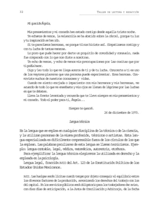 32

TALLER

DE LECTURA Y REDACCIÓN

M q e i aÁ g l ,
i urd nea
Mis pensamientos y mi corazón han estado contigo desde aquella triste noche.
Te echamos de menos, la melancolía se ha abatido sobre la cárcel, porque tu luz
yt i s i a i ns h ni o
u nprcó e a d.
Si te parecíamos hermosas, es porque tú nos hiciste así. Simpatizamos contigo y
con tu lucha de tantas maneras.
Lo poco que pude hacer por darte un poquitín de comodidad y consuelo, nada
fue comparado con lo que nos diste a nosotras.
Te echo de menos, y echo de menos mis preocupaciones por las cositas que por
t p d ah c r
i oí ae.
Oigo y leo todo lo que me llega acerca de ti y de tu lucha. Conocerte a ti es uno
de los mayores placeres que una persona puede experimentar. Eres hermosa. Conmoviste muchos de nuestros corazones y vidas.
Cuando me siento enojada o impaciente con mis hermanos y mis hermanas, me
acuerdo de todo lo que me enseñaste y mis ojos se llenan de lágrimas por las luchas
e q et d b t s
n u e eae.
Lleva la frente levantada y recuerda que te llevo siempre en mis pensamientos y
mi corazón. Todo el poder para ti, Ángela...
Siempre te querré.
26 de diciembre de 1970.

Lnu tcia
ega énc
Es la lengua que se emplea en cualquier disciplina de la técnica o de la ciencia,
y la utilizan personas de la misma profesión, técnicos o artistas. Esta lengua especializada es difícilmente comprensible fuera de los círculos de los que
la emplean. Las palabras peculiares de esta lengua se llaman tecnicismos. Ejemplo: lengua contable, legal, médica, matemática, automotriz, etcétera.
Para ejemplificar la lengua técnica elegiremos la utilizada en derecho y la
empleada en la psicología.
Lengua legal, fracción XVIII del Art. 123 de la Constitución Política de los
Estados Unidos Mexicanos.
X I I L sh e g ss r nl c t sc a d t n a p ro j t c n e u re e u l b i e t e
VI. a u l a e á í i a u n o e g n o b e o o s g i l q i i r o n r

los diversos factores de la producción, armonizando los derechos del trabajo con los
d lc p t l E l ss r i i sp b i o s r o l g t r op r l st a a a o e d ra i o
e aia. n o evco úlcs eá biaoi aa o rbjdrs a vs,
con diez días de anticipación, a la Junta de Conciliación y Arbitraje, de la fecha

 