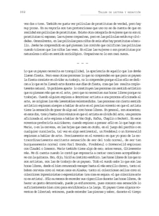 302

TALLER

DE LECTURA Y REDACCIÓN

vez dos o tres. También me gusta ver películas de prostitutas de verdad, pero hay
muy pocas. En su mayoría son tan pretenciosas que uno no se da cuenta de que en
realidad son películas de prostitutas. Existe otra categoría de mujeres que no son ni
p o t t t sn e p s s l sm j r sc m a i a ,p r e l sp l c l se t nm yo v rsiua i soa; a uee opsvs eo n a eíua sá u li
dadas. Generalmente, en las películas para niños de seis años hay prostitutas a barullo. Jamás he comprendido en qué piensan los comités que califican las películas
cuando toleran que los niños las vean. En ellas las mujeres o son prostitutas por
naturaleza o sólo en sentido sociológico. Compasivas no lo son casi nunca.
… … …
Lo que un payaso necesita es tranquilidad, la apariencia de aquello que los demás
llaman fiesta. Pero esas otras personas lo que no comprenden es que para un payaso
la fiesta consiste en olvidar su trabajo, no lo comprenden porque ellos sólo se dedic nal q es h l a a oa t d r n es sd a d f e t ,c s q el s r s l ac m l a o u e a lmd re uat u ís e isa oa u e eut ope
t m n en t r l U p o l m a a t l c n t t y nl sp r o a c ns n i oa t s i o
aet aua. n rbea pre o osiue a esns o etd rítc
que no piensan más que en el arte, pero que no necesitan sus horas libres porque no
trabajan. Cuando alguien empieza a denominar artista a una persona aficionada al
arte, se originan los más lamentables malentendidos. Las personas con cierto sentido
artístico empiezan siempre a hablar de arte en el preciso momento en que el artista
tiene la sensación de gozar de algo así como horas libres. En general, son atacantes;
e e o d s t e yh s ac n om n t se q ee a t s as o v d d la t ,u ap r o a
n ss o, rs at ic iuo n u l rit e lia e re n esn
aficionada al arte empieza a hablar de Van Gogh, Kafka, Chaplin o Beckett. En esos
momentos preferiría suicidarme; cuando empiezo a pensar sólo en lo que hago con
Marie, o en la cerveza, en las hojas que caen en otoño, en el juego del parchís o en
cualquier cursilería, tal vez en algo sentimental, un Fredebeul o un Sommerwild
empiezan a hablar de arte. Precisamente en el momento en que yo gozo de la extraordinariamente excitante sensación de ser del todo normal, de ser tan
burguesamente normal como Karl Emonds, Fredebeul o Sommerwild empiezan
con Claudel o Ionesco. Marie también tiene algo de eso; antes menos, últimamente
más. Me di cuenta cuando le conté que empezaría a cantar canciones acompañándom c nl g i a r .E o d j ,h r ós i s i t e t t c .L sh r sl b e d l sq en
e o a utra s, io ii u ntno séio a oa irs e o u o
son artistas, son las de trabajo de un payaso. Todo el mundo sabe lo que son las
horas libres, desde el bien remunerado manager hasta el más sencillo obrero, tanto si
beben cerveza como si matan osos en Alaska; tanto si coleccionan sellos como si
c l c i n ni p e i n s a oe p e i n s a ( n c s e s g r :e q ec l c i n a t
oecoa mrsoits xrsoits ua oa s eua l u oecoa re
n e a t s a .S l s m n r d e c n e s sc g r i l sd r n el sh r sl b e ,d
o s rit) óo u aea e nedr u iarlo uat a oa irs e
hacer un gesto determinado, puede ya enfurecerme, pues conozco esa sensación lo
suficientemente bien como para envidiársela a la larga. El payaso tiene algunos momentos de libertad; entonces, puede extender las piernas y saber, durante el tiempo

 