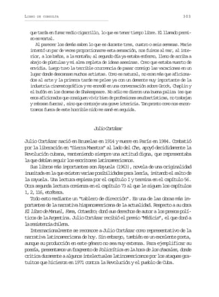 LIBRO

303

DE CONSULTA

que tarda en fumar medio cigarrillo, lo que es tener tiempo libre. El llamado permis e mra.
o s otl
Al parecer los demás saben lo que es durante tres, cuatro o seis semanas. Marie
intentó un par de veces proporcionarme esta sensación, nos fuimos al mar, al interior, a los baños, a la montaña; al segundo día ya estaba enfermo, lleno de arriba a
abajo de pústulas y mi alma repleta de ideas asesinas. Creo que estaba muerto de
envidia. Luego tuvo la terrible ocurrencia de pasar conmigo las vacaciones en un
lugar donde descansan muchos artistas. Como es natural, no eran más que aficionados al arte y la primera tarde me pelee ya con un demente muy importante de la
industria cinematográfica y me enredé en una conversación sobre Grock, Chaplin y
el bufón en los dramas de Shakespeare. No sólo me dieron una buena paliza (es que
e o a i i n d sq ec n i u nv v rb e d p o e i n ss u o r í t c s n t a a a
ss fcoao u osge ii in e rfsoe edatsia, o rbjn
y rebosan fuerza), sino que contraje una grave ictericia. Tan pronto como nos encontramos fuera de este horrible nido me sané en seguida.

J l oC r á a
ui otzr
Julio Cortázar nació en Bruselas en 1914 y muere en París en 1984. Combatió
por la liberación en “Sierra Maestra” al lado del Che, apoyó decididamente la
Revolución cubana, manteniendo siempre una actitud digna, que representaba
l q ed b a s g i l se c i o e l t n a e i a o .
a u eín eur o srtrs aiomrcns
Sus libros más importantes son Rayuela (1963), novela de una originalidad
i u i a ae l q ee i t nv r a p s b l d d sp r l e l ,i i a d e s l od
nstd n a u xse ais oiiiae aa era mtno l at e
la rayuela. Una lectura empieza por el capítulo I y termina en el capítulo 56.
Otra segunda lectura comienza en el capítulo 73 al que le siguen los capítulos
1 2 16 ectr.
, , 1, téea
Todo esto mediante un “tablero de dirección”. Es una de las obras más importantes de la narrativa hispanoamericana de la actualidad. Respecto a su obra
El libro de Manuel, Fama, Octaedro; donó sus derechos de autor a los presos políticos de la Argentina. Julio Cortázar recibió el premio “Médicis”, el que donó a
l r s s e c ac i e a
a eitni hln.
Internacionalmente se reconoce a Julio Cortázar como representativo de la
narrativa latinoamericana de hoy. Sin embargo, también es un excelente poeta,
aunque su producción en este género no sea muy extensa. Para ejemplificar su
p e í , p e e t m s u f a m n o d Policrítica en la hora de los chacales, d n e
osa rsnao n rget e
od
critica duramente a algunos intelectuales latinoamericanos por los ataques gratuitos que hicieron en 1971 contra la Revolución y el pueblo de Cuba.

 