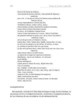 306

TALLER

DE LECTURA Y REDACCIÓN

Revolución hecha de hombres,
l e ae t r sd e r r syd s í s l e ae t r sd l g i a y
ln saá e roe evo, ln saá e árms
ausencias,
pero a mí, a los que en tantos horizontes somos pedazos de
América Latina,
tú nos comprenderás al término del día,
v l e e o av r o ,ae t rj n o ,c r j ,
ovrms ens sa uts aao
contra hienas y cerdos y chacales de cualquier meridiano,
c n r t b o yf o o ye c i a yl c y s
ota iis ljs srbs aao
en París, en La Habana o Buenos Aires,
contra lo peor que duerme en lo mejor, contra el peligro
de quedarse atascado en plena ruta, de no cortar los nudos a
machetazo limpio,
así yo sé que un día volveremos a vernos,
buenos días, Fidel, buenos días, Haydée, buenos días, mi casa,
mi sitio en los amigos y en las calles, mi buchito, mi amor,
mi caimancito herido y más vivo que nunca,
yo soy esta palabra mano a mano como otros son tus ojos o tus
músculos,
t d sj n o i e o al z f af t r ,
oo uts rms a ar uua
al azúcar de un tiempo sin imperios ni esclavos.
Hablémonos, eso es ser hombres: al comienzo
f ee d á o o
u l ilg.
Déjame defenderte
cuando asome el chacal de turno, déjame estar ahí.
Ys n l q i r s
i o o uee,
O e c m a r ,o v d t n ac i i b r t .
y, opde lia at rss aaa
Empecemos de nuevo, di lo tuyo, aquí estoy, aquí te espero.
Toma, fuma conmigo,
largo es el día, el humo ahuyenta los mosquitos.
Sabes, nunca estuve tan cerca
como ahora, de lejos, contra viento y marea. El día nace.
París, mayo de 1971.

L a t p s ad ls r
a uoit e u
E t n r a i n i c u d e e l b oT d sl sf e o e f e o d J l oC r á a ,e
sa arcó, nlia n l ir oo o ugs l ug, e ui otzr s
u ac r e ac í i aal d s e s n l z c ó ,l n u o i yl n g c ó e c b e t ,
n etr rtc a eproaiain a erss a eain nuira
de los elementos de una sociedad en vía de deshumanización.

 