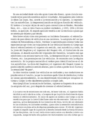 LIBRO

DE CONSULTA

307

En una sociedad donde vale más quien tiene más dinero, quien circule mostrando mejor posición económica será el triunfador. Antiguamente este indicio
lo daban las joyas. Hoy, acorde a la mecanización y el egoísmo, lo representan los automóviles. La despersonalización se obliga en función del vehículo.
El hombre o la mujer dejan de serlo para convertirse en Mondeo, Mercedes
Benz, etc., como si éste fuera su nombre verdadero, y 2003, 2004 o último
modelo, su apellido. El segundo apellido vendría a ser la matrícula o placa que
s o t n ap rd l n eyp rd t á .
e set o eat o ers
Este breve relato toma como pretexto un incidente frecuente: el embotellamiento de gran número de vehículos en una carretera, la autopista del sur que
conduce de Fontainebleau a París. Cortázar lo aprovecha para relatar todas las
experiencias que viven los tripulantes de los vehículos durante el tiempo que
dura el embotellamiento el coqueteo sin sentido, casi automático y común, de
la joven del Dauphine y el ingeniero del Peugeot 404, el histerismo de una
religiosa, el absurdo suicidio del tripulante del Caravelle, la muerte real que
sobreviene a una anciana muerta en vida, la desesperación por la carencia de
víveres, etc. Los personajes son los vehículos. Se reconocen como la máquina
automotriz. En la propia narración el nombre para identificarlos es el de
los automóviles. La chica del Dauphine y el ingeniero del Peugeot tienen la
posibilidad del auténtico sentido amoroso, pero lo echan a perder en el flirteo y
la sensualidad “de paso”.
La obra termina cuando los vehículos se confunden y sus conductores se
pierden entre el tumulto, ya que la carretera queda libre de obstáculos y todos
se lanzan aglomeradamente, en una desenfrenada velocidad por recuperar el
tiempo y llegar lo más rápidamente posible a ningún lado.
P r e e p i i a l n r a i ad C r á a ,c p a o u f a m n od s c e t
aa jmlfcr a artv e otzr oims n rget e u uno
La autopista del sur, poco después de comenzar el embotellamiento.
A la cuarta vez de encontrarse con todo eso, de hacer todo eso, el ingeniero había
decidido no salir más de su coche, a la espera de que la policía disolviese de alguna
manera el embotellamiento. El calor de agosto se sumaba a ese tiempo a ras de
neumáticos para que la inmovilidad fuese cada vez más enervante. Todo era olor a
gasolina, gritos destemplados de los jovencitos del Simca, brillo del sol rebotando
en los cristales y en los bordes cromados, y para colmo la sensación contradictoria
del encierro en plena selva de máquinas pensadas para correr. El 404 del ingeniero
ocupaba el segundo lugar de la pista de la derecha contando desde la franja divisoria
de las dos pistas, con lo cual tenía otros cuatro autos a su derecha y siete a su
izquierda, aunque de hecho sólo pudiera ver distintamente los ocho coches que lo

 