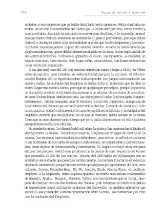 308

TALLER

DE LECTURA Y REDACCIÓN

rodeaban y sus ocupantes que ya había detallado hasta cansarse. Había charlado con
todos, salvo con los muchachos del Simca que le caían antipáticos; entre trecho y
t e h s h b ad s u i ol s t a i ne s sm n r sd t l e ,yl i p e i ng n r l
rco e aí ictd a iucó n u eoe eals a mrsó eea
era que hasta Corbeil-Essonnes se avanzaría al paso o poco menos, pero que entre
Corbeil y Juvisy el ritmo iría acelerándose una vez que los helicópteros y los motociclistas lograran quebrar lo peor del embotellamiento. A nadie le cabía duda de que
algún accidente muy grave debía haberse producido en la zona, única explicación de
u al n i u i c e b e Yc ne oe g b e n ,e c l r l si p e t s l v a i a ,u
n ettd nríl. o s l oiro l ao, o muso, a ildd n
tópico tras otro, tres metros, otro lugar común, cinco metros, una frase sentenciosa
o una maldición contenida.
A las dos monjitas del 2HP les hubiera convenido tanto llegar a Milly-la-Fôret
a t sd l so h ,p e l e a a u ac s ad h r a i a p r l c c n r .A m t i o
ne e a co us lvbn n et e otlzs aa a oiea l armnio del Peugeot 203 le importaba sobre todo no perder los juegos televisados de las
nueve y media; la muchacha del Dauphine le había dicho al ingeniero que le daba lo
mismo llegar más tarde a París, pero que se quejaba por principio, porque le parecía
un atropello someter a millares de personas a un régimen de caravana de camellos.
En esas últimas horas (debían ser casi las cinco pero el calor los hostigaba insoportablemente), habían avanzado unos 50 metros a juicio del ingeniero, aunque uno de
los hombres del Taunus que se había acercado a charlar llevando de la mano al niño
con su autito, mostró irónicamente la copa de un plátano solitario y la muchacha del
Dauphine recordó que ese plátano (si no era un castaño) había estado en la misma
línea que su auto durante tanto tiempo que ya ni valía la pena mirar el reloj pulsera
pr pres e cluo iúie.
aa edre n ácls ntls
N a a d c an n a l v b a i nd ls ls b el p s ayl sc r o e í sd l t b e
o treí uc, a ircó e o or a it a arcra iaaa l
vértigo hasta la náusea. Los anteojos negros, los pañuelos con agua de colonia en la
cabeza, los recursos improvisados para defenderse, para evitar un reflejo chirriante
o las bocanadas de los caños de escape a cada avance, se organizaban y perfeccionaban, eran objeto de comunicación y comentario. El ingeniero bajó otra vez para
estirar las piernas, cambió unas palabras con la pareja de aire campesino del Ariane
que precedía al 2HP de las monjas. Detrás del 2HP había un Volkswagen con un
soldado y una muchacha que parecían recién casados. La tercera fila hacia el exterior
d j b d i t r s r op r u h b e at n d q ea e a s p l g o a e t d l4 4 v í
eaa e neeal oqe uir eio u ljre eirsmne e 0; ea
colores, formas, Mercedes Benz, ID, 4R, Lancia, Skoda, Morris Minor, el catálogo
completo. A la izquierda, sobre la pista opuesta, se tendía otra maleza inalcanzable
de Renault, Anglia, Peugeot, Porsche, Volvo; era tan monótono que al final, después de charlar con los dos hombres del Taunus y de intentar sin éxito un cambio
de impresiones con el solitario conductor del Caravelle, no quedaba nada mejor que
volver al 404 y reanudar la misma conversación sobre la hora, las distancias y el cine
con la muchacha del Dauphine.

 