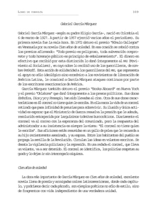 LIBRO

309

DE CONSULTA

Gabriel García Márquez
Gabriel García Márquez –según su padre Eligio García–, nació en Colombia el
6 de marzo de 1927. A partir de 1957 ejerció varios años el periodismo. Su
primera novela fue La mala hora. En 1972 obtuvo el premio “Rómulo Gallegos”
en Venezuela por su novela Cien años de soledad. En esa ocasión se rebeló contra
los premios afirmando: “Todo premio es peligroso, toda subvención compromete y todo homenaje público es principio de embalsamamiento”. El dinero en
efectivo que recibió por esta distinción lo donó íntegramente al MAS (Movimiento al Socialismo), en cuyo nobre lo recibió uno de los guerrilleros, de nomb eP t o f E t a c ó d s l d r d dal sg e r l e o d lM S q er p e e t
r e k f . s a c i n e o i a i a o u r i l r s e A, u e r s n a
el apoyo no sólo ideológico sino económico a los movimientos de liberación de
América Latina, le ocasionó a García Márquez ataques continuos por parte
de los escritores reaccionarios de América.
García Márquez también obtuvo el premio “Books Aboard” en Nueva York
y el premio “Oklahoma” que donó íntegramente a los presos políticos. Sus obras
E é d r ,D o yy yP e a i ,h ns d l e a a a c n .O r d s so r sc r c
rnia is o rsgo a io lvds l ie ta e u ba aat r s i a e E c r n ln t e eq i nl e c i a E e l n r al v d d u c r n l
eítcs s l ooe o in ue e srb. n la ar a ia e n ooe
r t r d q ep s i f n d dd p n r a p r s b e i i .S i u i nyú i aa t eiao u aa niia e euis aa orvvr u lsó nc ci
vidad es esperar que el Ministerio de Guerra resuelva la pensión que le adeuda,
resolución entorpecida por larguísimos trámites burocráticos. Diariamente el
coronel va al correo con la esperanza del comunicado, pero la respuesta del
administrador a su insistencia es siempre la misma: “El coronel no tiene quien
le escriba”. Sus aficiones están resumidas en un gallo de pelea que le recuerda a
su hijo recientemente asesinado, y su esposa. Entre los habitantes del pueblo se
propaga la semilla de la Revolución. Circulan las ideas en volantes escritos. Se
d s t l v g l n i p l c a ayl r p e i n E u ar d d e c r n l q el e a
eaa a iiaca oiic a ersó. n n eaa l ooe, u lv
un volante, va a ser detenido. El coronel se identifica, los policías respetan su
g a oyl d j ni s ni t r o a l s q i r .
rd o ea r i nergro iuea

Ce ao d sldd
in ñs e oea
La obra más importante de García Márquez es Cien años de soledad, excelente
novela llena de poesía y arraigadas raíces latinoamericanas, donde cada capítulo, y podríamos decir cada párrafo, son ejemplos poéticos no sólo de estilo, sino
de fragmentos con vida independiente de una verdadera unidad.

 