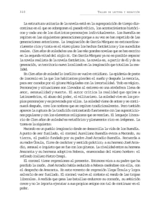 310

TALLER

DE LECTURA Y REDACCIÓN

La estructura unitaria de la novela está en la superposición de tiempo discontinuo en el que se sobreponen el pasado mítico, los acontecimientos históricos y cada uno de los distintos personajes individualmente. Los Buendía se
repiten en las siguientes generaciones porque a su vez se han repetido de las
generaciones anteriores. La imaginación de García Márquez es extraordinariamente rica y trata en el mismo plano los hechos fantásticos y los sucedidos
reales. Cien años de soledad es una de las más grandes novelas que se han escrito
en la segunda mitad del siglo XX. Con García Márquez ya no es posible separar
la novela realista de la novela fantástica. La novela es, a partir de él y de su
g n r c ó ,u t r i o i n e ol c l z d e l i a i a i nq et t l z l r a
eeain n ertro uv oaiao n a mgncó u oaia a eldd
ia.
En Cien años de soledad lo insólito se vuelve cotidiano. La epidemia de peste
de insomnio en la que los habitantes pierden el sueño y después la memoria,
para ser curados por el gitano Melquíades con la inmortalidad. Todo es mágico.
Personajes y situaciones son llevados al extremo en una atmósfera llena de
amor, sensualidad y muerte. El autor critica la realidad que oprime a
Latinoamérica, el abuso del poder, el militarismo. La soledad vive en los propios personajes y es provocada por ellos. La soledad viene de antes y se continuará después, como los nombres que se repiten tradicionalmente. Pero también
a a e el r p u ad l t a i i nc n r s a d f e t m n ec nl ss p r t c o
prc a utr e a rdcó otatno ureet o a uesiines populares y con los elementos religiosos que se mezclan. El lenguaje literario de Cien años de soledad es metafórico y plenamente rico en imágenes. La
t a ae l s g i n e
rm s a iuet:
Macondo es un pueblo imaginario donde se desarrolla la vida de los Buendía.
A punto de ser fusilado, el coronel Aureliano Buendía evoca a Macondo, su
tierra, el pueblo fundado por su padre José Arcadio Buendía. Recuerda a
su madre Úrsula, firme de carácter y sentido práctico; a su hermano José Arcadio, sensual e inquieto que se fue con los gitanos. La rivalidad entre su hermana
Amaranta y su hermana adoptiva Rebeca, enamoradas del mismo hombre: el
rfnd iain Per Cep.
eiao tlao ito rsi
El coronel tiene regresiones al presente. Entonces mira a su padre que ha
perdido la razón. José Arcadio había seducido a Rebeca casándose con ella, con
el despecho de Amaranta. En este momento de regresión llega Úrsula y logra
salvarlo de ser fusilado. El coronel vuelve al combate al mando de las tropas
liberales. A medida que gana las batallas endurece su corazón, su ambición
crece y no le importa ejecutar a sus propios amigos con tal de continuar en el
pdr
oe.

 