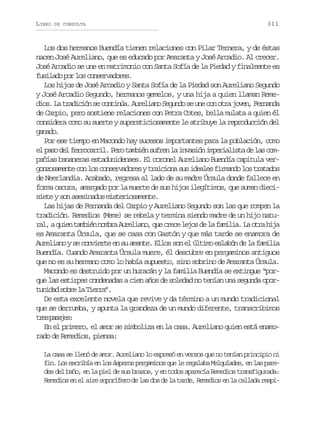 LIBRO

DE CONSULTA

311

Los dos hermanos Buendía tienen relaciones con Pilar Ternera, y de éstas
nacen José Aureliano, que es educado por Amaranta y José Arcadio. Al crecer.
José Arcadio se une en matrimonio con Santa Sofía de la Piedad y finalmente es
fusilado por los conservadores.
Los hijos de José Arcadio y Santa Sofía de la Piedad son Aureliano Segundo
y José Arcadio Segundo, hermanos gemelos, y una hija a quien llaman Remed o .L t a i i ns c n i ú .A r l a oS g n os u ec no r j v n F r a d
is a rdcó e otna uein eud e n o ta oe, enna
de Carpio, pero sostiene relaciones con Petra Cotes, bella mulata a quien él
considera como su suerte y supersticiosamente le atribuye la reproducción del
gnd.
aao
Por ese tiempo en Macondo hay sucesos importantes para la población, como
e p s d lf r o a r l P r t m i ns f e l i v s ó i p r a i t d l sc m
l ao e ercri. eo abé urn a nain meilsa e a opañías bananeras estadunidenses. El coronel Aureliano Buendía capitula verg n o a e t c nl sc n e v d r syt a c o as si e l sf r a d l st a a o
ozsmne o o osraoe riin u dae imno o rtds
de Neerlandia. Acabado, regresa al lado de su madre Úrsula donde fallece en
forma oscura, amargado por la muerte de sus hijos ilegítimos, que suman diecisiete y son asesinados misteriosamente.
Las hijas de Fernanda del Carpio y Aureliano Segundo son las que rompen la
tradición. Remedios (Meme) se rebela y termina siendo madre de un hijo natur l aq i nt m i nn m r A r l a o q ec e el j sd l f m l a L o r h j
a, ue abé oba uein, u rc eo e a aii. a ta ia
es Amaranta Úrsula, que se casa con Gastón y que más tarde se enamora de
Aureliano y se convierte en su amante. Ellos son el último eslabón de la familia
Buendía. Cuando Amaranta Úrsula muere, él descubre en pergaminos antiguos
que no es su hermano como lo había supuesto, sino sobrino de Amaranta Úrsula.
Macondo es destruido por un huracán y la familia Buendía se extingue “porque las estirpes condenadas a cien años de soledad no tenían una segunda oport n d ds b el T e r ”
uia or a ira.
De esta excelente novela que revive y da término a un mundo tradicional
que se derrumba, y apunta la grandeza de un mundo diferente, transcribimos
te psjs
rs aae:
En el primero, el amor se simboliza en la casa. Aureliano quien está enamorado de Remedios, piensa:
La casa se llenó de amor. Aureliano lo expresó en versos que no tenían principio ni
fin. Los escribía en los ásperos pergaminos que le regalaba Melquíades, en las paredes del baño, en la piel de sus brazos, y en todos aparecía Remedios transfigurada:
Remedios en el aire soporífero de las dos de la tarde, Remedios en la callada respi-

 
