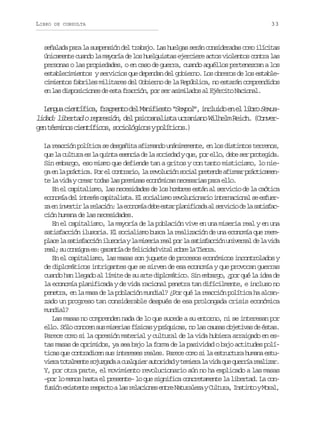 LIBRO

DE CONSULTA

33

s ñ l d p r l s s e s ó d lt a a o L sh e g ss r nc n i e a a c m i í i a
eaaa aa a upnin e rbj. a ula eá osdrds oo lcts
únicamente cuando la mayoría de los huelguistas ejerciere actos violentos contra las
personas o las propiedades, o en caso de guerra, cuando aquéllos pertenezcan a los
establecimientos y servicios que dependan del gobierno. Los obreros de los establecimientos fabriles militares del Gobierno de la República, no estarán comprendidos
e l sd s o i i n sd e t f a c ó ,p rs ra i i a o a E é c t N c o a .
n a ipscoe e sa rcin o e smlds l jrio ainl

L n u c e t f c ,f a m n od lM n f e t “ e p l ,i c u d e e l b oS x a
ega iníia rget e aiiso Sxo” nlio n l ir eulidad: libertad o represión, del psicoanalista ucraniano Wilhelm Reich. (Converg nt r i o c e t f c s s c o ó i o yp l t c s )
e émns iníio, oilgcs oíio.
La reacción política se desgañita afirmando unánimemente, en los distintos terrenos,
q el c l u ae l q i t e e c ad l s c e a yq e p re l ,d b s rp o e i a
u a utr s a una sni e a oidd u, o lo ee e rtgd.
Sin embargo, eso mismo que defiende tan a gritos y con tanto misticismo, lo nieg e l p á t c .P re c n r r o l r v l c ó s c a p e e d a i m rp á t c m n
a n a rcia o l otai, a eouin oil rtne fra rciaet l v d yc e rt d sl sp e i a e o ó i a n c s r a p r e l .
e a ia ra oa a rmss cnmcs eeais aa lo
En el capitalismo, las necesidades de los hombres están al servicio de la caótica
e o o í d li t r sc p t l s a E s c a i m r v l c o a i i t r a i n ls e f e cnma e neé aiait. l oilso eouinro nencoa e sur
z e i v r i l r l c ó :l e o o í d b e t rp a i i a aa s r i i d l s t s a a n netr a eain a cnma ee sa lnfcd l evco e a aifc
ción humana de las necesidades.
En el capitalismo, la mayoría de la población vive en una miseria real y en una
satisfacción ilusoria. El socialismo busca la realización de una economía que reemp a el s t s a c ó i u o i yl m s r ar a p rl s t s a c ó u i e s ld l v d
lc a aifcin lsra a iei el o a aifcin nvra e a ia
r a ;s c n i n e :g r n í d f l c d dv t ls b el T e r .
el u osga s aata e eiia ia or a ira
En el capitalismo, las masas son juguete de procesos económicos incontrolados y
de diplomáticos intrigantes que se sirven de esa economía y que provocan guerras
cuando han llegado al límite de su arte diplomático. Sin embargo, ¿por qué la idea de
la economía planificada y de vida racional penetra tan difícilmente, e incluso no
penetra, en la masa de la población mundial? ¿Por qué la reacción política ha alcanzado un progreso tan considerable después de esa prolongada crisis económica
mundial?
Las masas no comprenden nada de lo que sucede a su entorno, ni se interesan por
e l .S l c n c ns sm s r a f s c syp í u c s n l sc u a o j t v sd é t s
lo óo ooe u ieis íia sqia, o a ass beia e sa.
Parece como si la opresión material y cultural de la vida hubiera arraigado en estas masas de oprimidos, ya sea bajo la forma de la pasividad o bajo actitudes polít c sq ec n r d c ns si t r s sr a e .P r c c m s l e t u t r h m n e t ia u otaie u neee els aee oo i a srcua uaa su
v e at t l e t s j z a aac a q i ra t r d dyt m e al v d q eq e r ar a i a .
ir oamne ougd ulue uoia eir a ia u urí elzr
Y, por otra parte, el movimiento revolucionario aún no ha explicado a las masas
–por lo menos hasta el presente– lo que significa concretamente la libertad. La conf s ó e i t n er s e t al sr l c o e e t eN t r l z yC l u a I s i t yM r l
uin xset epco a eains nr auaea utr, ntno oa,

 