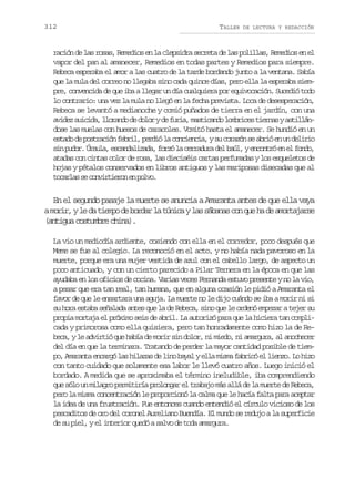 312

TALLER

DE LECTURA Y REDACCIÓN

ración de las rosas, Remedios en la clepsidra secreta de las polillas, Remedios en el
vapor del pan al amanecer, Remedios en todas partes y Remedios para siempre.
Rebeca esperaba el amor a las cuatro de la tarde bordando junto a la ventana. Sabía
que la mula del correo no llegaba sino cada quince días, pero ella la esperaba siempre, convencida de que iba a llegar un día cualquiera por equivocación. Sucedió todo
lo contrario: una vez la mula no llegó en la fecha prevista. Loca de desesperación,
Rebeca se levantó a medianoche y comió puñados de tierra en el jardín, con una
a i e s i i a l o a d d d l ryd f r a m s i a d l m r c st e n sya t l á vdz ucd, lrno e oo e ui, atcno obie ira siln
dose las muelas con huesos de caracoles. Vomitó hasta el amanecer. Se hundió en un
e t d d p s r c ó f b i ,p r i l c n i n i ,ys c r z ns a r óe u d l r o
sao e otain erl edó a oceca u oaó e bi n n eii
s np d r Ú s l ,e c n a i a a f r ól c r a u ad lb ú ,ye c n r e e f n o
i uo. rua sadlzd, oz a erdr e al notó n l od,
atadas con cintas color de rosa, las dieciséis cartas perfumadas y los esqueletos de
hojas y pétalos conservados en libros antiguos y las mariposas disecadas que al
tcra s cniteo e plo
oals e ovrirn n ov.

En el segundo pasaje la muerte se anuncia a Amaranta antes de que ella vaya
am r r yl d t e p d b r a l t n c yl ss b n sc nq eh d a o t j r e
oi, e a imo e odr a úia a áaa o u a e mraas
(antigua costumbre china).
La vio un mediodía ardiente, cosiendo con ella en el corredor, poco después que
Meme se fue al colegio. La reconoció en el acto, y no había nada pavoroso en la
muerte, porque era una mujer vestida de azul con el cabello largo, de aspecto un
poco anticuado, y con un cierto parecido a Pilar Ternera en la época en que las
ayudaba en los oficios de cocina. Varias veces Fernanda estuvo presente y no la vio,
a pesar que era tan real, tan humana, que en alguna ocasión le pidió a Amaranta el
favor de que le ensartara una aguja. La muerte no le dijo cuándo se iba a morir ni si
su hora estaba señalada antes que la de Rebeca, sino que le ordenó empezar a tejer su
propia mortaja el próximo seis de abril. La autorizó para que la hiciera tan complicada y primorosa como ella quisiera, pero tan honradamente como hizo la de Rebeca, y le advirtió que había de morir sin dolor, ni miedo, ni amargura, al anochecer
del día en que la terminara. Tratando de perder la mayor cantidad posible de tiempo, Amaranta encargó las hilazas de lino bayal y ella misma fabricó el lienzo. Lo hizo
con tanto cuidado que solamente esa labor le llevó cuatro años. Luego inició el
bordado. A medida que se aproximaba el término ineludible, iba comprendiendo
que sólo un milagro permitiría prolongar el trabajo más allá de la muerte de Rebeca,
pero la misma concentración le proporcionó la calma que le hacía falta para aceptar
la idea de una frustración. Fue entonces cuando entendió el círculo vicioso de los
pescaditos de oro del coronel Aureliano Buendía. El mundo se redujo a la superficie
de su piel, y el interior quedó a salvo de toda amargura.

 