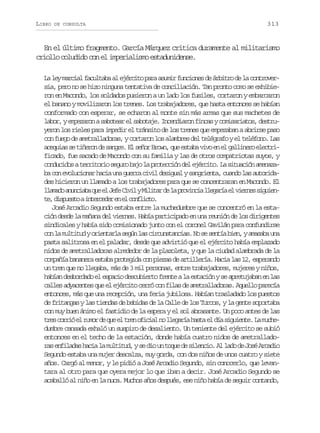 LIBRO

DE CONSULTA

313

En el último fragmento. García Márquez critica duramente al militarismo
criollo coludido con el imperialismo estadunidense.
L l ym r i lf c l a aa e é c t p r a u i f n i n sd á b t od l c n r v r
a e aca autb l jrio aa smr ucoe e rir e a otoesia, pero no se hizo ninguna tentativa de conciliación. Tan pronto como se exhibieron en Macondo, los soldados pusieron a un lado los fusiles, cortaron y embarcaron
el banano y movilizaron los trenes. Los trabajadores, que hasta entonces se habían
conformado con esperar, se echaron al monte sin más armas que sus machetes de
l b r ye p z r nas b t a e s b t j .I c n i r nf n a yc m s r a o ,d s r ao, meao aoer l aoae nedao ics oiaits etu
yeron los rieles para impedir el tránsito de los trenes que empezaban a abrirse paso
con fuego de ametralladoras, y cortaron los alambres del telégrafo y el teléfono. Las
a e u a s t ñ r nd s n r .E s ñ rB o n q ee t b v v e e g l i e oe e t i
cqis e ieo e age l eo rw, u saa io n l alnr lcrficado, fue sacado de Macondo con su familia y las de otros compatriotas suyos, y
c n u i o at r i o i s g r b j l p o e c ó d le é c t .L s t a i na e a a
odcds ertro euo ao a rtcin e jrio a iucó mnzb c ne o u i n rh c au ag e r c v ld s g a ys n r e t ,c a d l sa t r d a o vlcoa ai n ura ii eiul agina uno a uoia
des hicieron un llamado a los trabajadores para que se concentraran en Macondo. El
l a a oa u c a aq ee J f C v lyM l t rd l p o i c al e a í e v e n ss g i n
lmd nnib u l ee ii iia e a rvni lgra l ire iuet ,d s u s oai t r e e e e c n l c o
e ipet necdr n l ofit.
José Arcadio Segundo estaba entre la muchedumbre que se concentró en la estación desde la mañana del viernes. Había participado en una reunión de los dirigentes
sindicales y había sido comisionado junto con el coronel Gavilán para confundirse
c nl m l i u yo i n a l s g nl sc r u s a c a .N s s n í b e ,ya a a au a
o a uttd retra eú a icntnis o e eta in msb n
pasta salitrosa en el paladar, desde que advirtió que el ejército había emplazado
nidos de ametralladoras alrededor de la plazoleta, y que la ciudad alambrada de la
compañía bananera estaba protegida con piezas de artillería. Hacia las 12, esperando
un tren que no llegaba, más de 3 mil personas, entre trabajadores, mujeres y niños,
habían desbordado el espacio descubierto frente a la estación y se apretujaban en las
calles adyacentes que el ejército cerró con filas de ametralladoras. Aquello parecía
entonces, más que una recepción, una feria jubilosa. Habían trasladado los puestos
de fritangas y las tiendas de bebidas de la Calle de los Turcos, y la gente soportaba
con muy buen ánimo el fastidio de la espera y el sol abrasante. Un poco antes de las
t e c r i e r m rd q ee t e o i i ln l e a í h s ae d as g i n e L m c e
rs oró l uo e u l rn fca o lgra at l í iuet. a uhdumbre cansada exhaló un suspiro de desaliento. Un teniente del ejército se subió
entonces en el techo de la estación, donde había cuatro nidos de ametrallador se f l d sh c al m l i u ,ys d ou t q ed s l n i .A l d d J s A c d o
a niaa ai a uttd e i n ou e ieco l ao e oé rai
Segundo estaba una mujer descalza, muy gorda, con dos niños de unos cuatro y siete
años. Cargó al menor, y le pidió a José Arcadio Segundo, sin conocerlo, que levantara al otro para que oyera mejor lo que iban a decir. José Arcadio Segundo se
acaballó al niño en la nuca. Muchos años después, ese niño había de seguir contando,

 