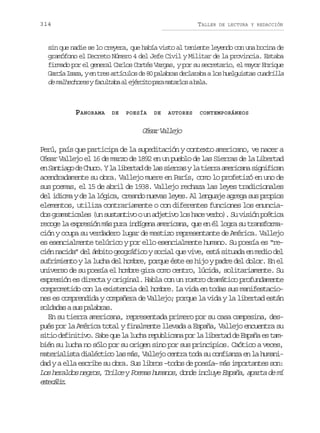 314

TALLER

DE LECTURA Y REDACCIÓN

sin que nadie se lo creyera, que había visto al teniente leyendo con una bocina de
gramófono el Decreto Número 4 del Jefe Civil y Militar de la provincia. Estaba
firmado por el general Carlos Cortés Vargas, y por su secretario, el mayor Enrique
G r í I a a yen tres artículos de 80 palabras declaraba a los huelguistas cuadrilla
aca sz,
autb l jrio aa aals aa
de malhechores y f c l a aa e é c t p r m t r o ab l .

PANORAMA

DE

POESÍA

DE

AUTORES

CONTEMPORÁNEOS

C s rV l e o
éa alj
Perú, país que participa de la supeditación y contexto americano, ve nacer a
César Vallejo el 16 de marzo de 1892 en un pueblo de las Sierras de la Libertad
e S n i g d C u o Yl l b r a d l ss e r syl t e r a e i a as g i i a
n atao e hc. a ietd e a ira a ira mrcn infcn
acendradamente su obra. Vallejo muere en París, como lo profetizó en uno de
sus poemas, el 15 de abril de 1938. Vallejo rechaza las leyes tradicionales
del idioma y de la lógica, creando nuevas leyes. Al lenguaje agrega sus propios
elementos, utiliza contrariamente o con diferentes funciones los enunciados gramaticales (un sustantivo o un adjetivo los hace verbo). Su visión poética
recoge la expresión más pura indígena americana, que en él logra su transformación y ocupa su verdadero lugar de mestizo representante de América. Vallejo
es esencialmente telúrico y por ello esencialmente humano. Su poesía es “recién nacida” del ámbito geográfico y social que vive, está situada en medio del
sufrimiento y la lucha del hombre, porque éste es hijo y padre del dolor. En el
universo de su poesía el hombre gira como centro, lúcida, solitariamente. Su
expresión es directa y original. Habla con un rostro dramático profundamente
comprometido con la existencia del hombre. La vida en todas sus manifestaciones es comprendida y compañera de Vallejo; porque la vida y la libertad están
s l a a as sp l b a .
odds u aars
En su tierra americana, representada primero por su casa campesina, después por la América total y finalmente llevada a España, Vallejo encuentra su
sitio definitivo. Sabe que la lucha republicana por la libertad de España es también su lucha no sólo por su origen sino por sus principios. Caótico a veces,
materialista dialéctico las más, Vallejo centra toda su confianza en la humanidad y a ella escribe su obra. Sus libros –todos de poesía– más importantes son:
Los heraldos negros, Trilce y Poemas humanos, donde incluye España, aparta de mí
et clz
se ái.

 