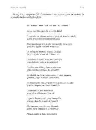 LIBRO

315

DE CONSULTA

En seguida, tres poemas del libro Poemas humanos, y un poema incluido en la
a t l g aP e í s c a d ls g oX .
nooí osa oil e il X

UN

HOMBRE PASA CON UN PAN AL HOMBRO

¿Voy a escribir, después, sobre mi doble?
O r s s e t ,r s a e e t a u p o od s a i a m t l
to e ina ács, xre n ij e u xl, áao
¿Con qué valor hablar de psicoanálisis?
Otro ha entrado a mi pecho con un palo en la mano
¿Hablar luego de Sócrates al médico?
Un cojo pasa dando el brazo a un niño
¿voy, después, a leer a André Breton?
Otro tiembla de frío, tose, escupe sangre
¿cabrá aludir jamás al Yo profundo?
Otro busca en el fango huesos, cáscaras
¿ ó oe c i i ,d s u s d li f n t ?
Cm srbr epé, e niio
Un albañil cae de un techo, muere, y ya no almuerza
¿ n o a ,l e o e t o o l m t f r ?
invr ug, l rp, a eáoa
Un comerciante roba un gramo en el peso a un cliente
¿hablar, después, de cuarta dimensión?
Un banquero falsea su balance
¿ o q éc r l o a e e t a r ?
cn u aa lrr n l eto
Un paria duerme con el pie a la espalda
¿ a l r d s u s an d ed P c s o
hba, epé, ai e ias?
Alguien va en un entierro sollozando
¿cómo luego ingresar a la Academia?
Alguien limpia un fusil en su cocina

 