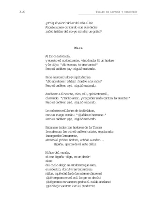 316

TALLER

DE LECTURA Y REDACCIÓN

¿con qué valor hablar del más allá?
Alguien pasa contando con sus dedos
¿cómo hablar del no-yo sin dar un grito?

MASA
A f nd l b t l a
l i e a aal,
y muerto el combatiente, vino hacia él un hombre
y le dijo: “¡No mueras; te amo tanto!”
Pero el cadáver ¡ay! siguió muriendo.
S l a e c r nd syr p t é o l :
e e crao o eiirne
“ N n sd j s ¡ a o !¡ u l eal v d !
¡o o ee! Vlr Vev a ia”
P r e c d v r¡ y ,s g i m r e d .
eo l aáe a! iuó uino
A u i r naé v i t ,c e ,m l q i i n o m l
cdeo l ene in i, unets i,
clamando: “¡Tanto amor, y no poder nada contra la muerte!”
P r e c d v r¡ y ,s g i m r e d .
eo l aáe a! iuó uino
Le rodearon millones de individuos,
con un ruego común: “¡Quédate hermano!”
P r e c d v r¡ y ,s g i m r e d .
eo l aáe a! iuó uino
Entonces todos los hombres de la Tierra
l r d a o ;l sv oe c d v rt i t ,e o i n d ;
e oern e i l aáe rse mcoao
incorporóse lentamente,
abrazó al primer hombre; echóse a andar...
España, aparta de mi este cáliz
Niños del mundo,
si cae España –digo, es un decir–
s ce
ia
del cielo abajo su antebrazo que asen,
e c b s r ,d sl m n st r e t e ;
n aeto o áia ersrs
n ñ s ¡ u e a l d l ss e e c n a a !
io, qé dd a e a ins ócvs
¡Qué temprano en el sol lo que os decía!
¡Qué pronto en vuestro pecho el ruido anciano!
¡Qué viejo vuestro 2 en el cuaderno!

 