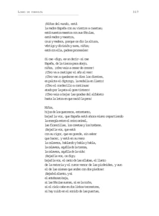 LIBRO

317

DE CONSULTA

¡Niños del mundo, está
la madre España con su vientre a cuestas;
e t n e t am e t ac ns sf r l s
sá usr asr o u éua,
está madre y maestra,
cruz y madera, porque os dio la altura,
v r i oyd v s ó ys m ,n ñ s
étg iiin ua io;
e t c ne l ,p d e p o e a e !
sá o la ars rcsls
S c e– i o e u d c r s c e
i a dg, s n ei– i a
E p ñ ,d l t e r p r a a o
saa e a ira aa bj,
niños, ¡cómo vais a cesar de crecer!
¡Cómo va a castigar el año al mes!
¡Cómo van a quedarse en diez los dientes,
e p l t e d p o g ,l m d l ae l a t !
n aoe l itno a eal n lno
¡Cómo el corderillo a continuar
a a op rl p t a g a t n e o
td o a aa l rn itr!
¡Cómo vais a bajar las gradas del alfabeto
h s al l t ae q en c ól p n !
at a er n u ai a ea
Nñs
io,
h j sd l sg e r r s e t e a t ,
io e o ureo, nrtno
bajad la voz, que España está ahora mismo repartiendo
l e e g ae t ee r i oa i a ,
a nrí nr l en nml
l sf o e i l s l sc m t syl sh m r s
a lrcla, o oea o obe.
¡ a a l v z q ee t
Bjd a o, u sá
con su rigor, que es grande, sin saber
que hacer, y está en su mano
l c l v r ,h b a d yh b ayh b a
a aaea alno al al,
l c l v r ,a u l ad l t e z ,
a aaea qél e a rna
l c l v r ,a u l ad l v d !
a aaea qél e a ia
¡aa l vz o dg;
Bjd a o, s io
b j dl v z e c n od l ss l b s e l a t
aa a o, l at e a íaa, l lno
de la materia y el rumor menor de las pirámides, y aun
el de las sienes que andan con dos piedras!
¡ a a e a i n o ys
Bjd l let, i
e a t b a ob j ,
l nerz aa
s l sf r l ss e a ,s e l n c e
i a éua unn i s a oh,
s e c e oc b e d sl m o t r e t e ,
i l il ae n o ibs ersrs
s h yr i oe e s n d d l sp e t s
i a ud n l oio e a ura,

 